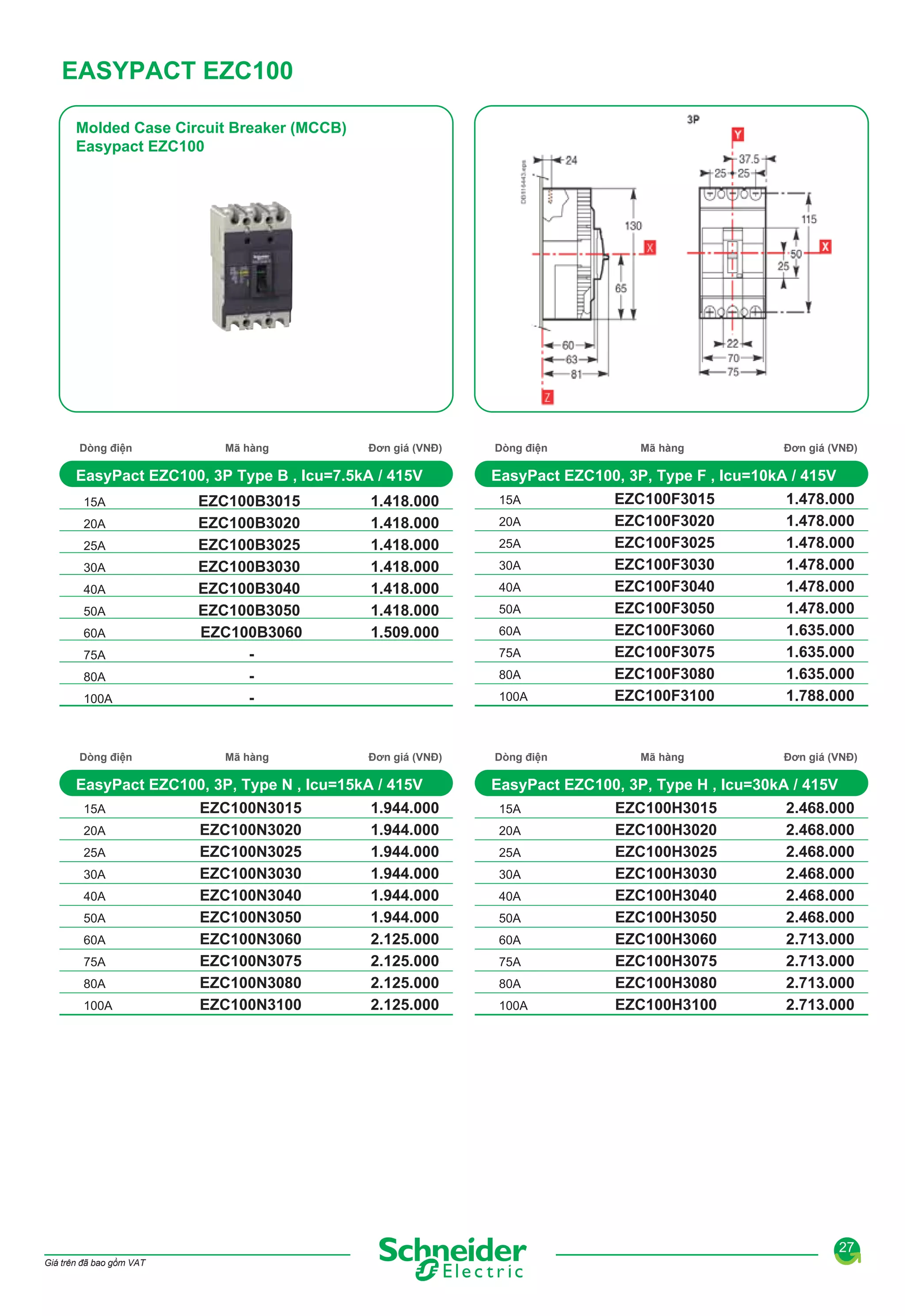 EASYPACT EZC100
Molded Case Circuit Breaker (MCCB)
Easypact EZC100

Dòng điện

Mã hàng

Đơn giá (VNĐ)

EasyPact EZC100, 3P Type B , Icu=7.5kA / 415V
15A
20A
25A
30A
40A
50A
60A
75A
80A
100A

Dòng điện

EZC100B3015
EZC100B3020
EZC100B3025
EZC100B3030
EZC100B3040
EZC100B3050
EZC100B3060
-

1.418.000
1.418.000
1.418.000
1.418.000
1.418.000
1.418.000
1.509.000

Mã hàng

Đơn giá (VNĐ)

20A
25A
30A
40A
50A
60A
75A
80A
100A

EZC100N3015
EZC100N3020
EZC100N3025
EZC100N3030
EZC100N3040
EZC100N3050
EZC100N3060
EZC100N3075
EZC100N3080
EZC100N3100

15A
20A
25A
30A
40A
50A
60A

80A
100A

1.944.000
1.944.000
1.944.000
1.944.000
1.944.000
1.944.000
2.125.000
2.125.000
2.125.000
2.125.000

Mã hàng

Đơn giá (VNĐ)

EasyPact EZC100, 3P, Type F , Icu=10kA / 415V

75A

EasyPact EZC100, 3P, Type N , Icu=15kA / 415V
15A

Dòng điện

Dòng điện

EZC100F3015
EZC100F3020
EZC100F3025
EZC100F3030
EZC100F3040
EZC100F3050
EZC100F3060
EZC100F3075
EZC100F3080
EZC100F3100

1.478.000
1.478.000
1.478.000
1.478.000
1.478.000
1.478.000
1.635.000
1.635.000
1.635.000
1.788.000

Mã hàng

Đơn giá (VNĐ)

EasyPact EZC100, 3P, Type H , Icu=30kA / 415V
15A
20A
25A
30A
40A
50A
60A
75A
80A
100A

EZC100H3015
EZC100H3020
EZC100H3025
EZC100H3030
EZC100H3040
EZC100H3050
EZC100H3060
EZC100H3075
EZC100H3080
EZC100H3100

2.468.000
2.468.000
2.468.000
2.468.000
2.468.000
2.468.000
2.713.000
2.713.000
2.713.000
2.713.000

27
Giá trên đã bao gồm VAT

 