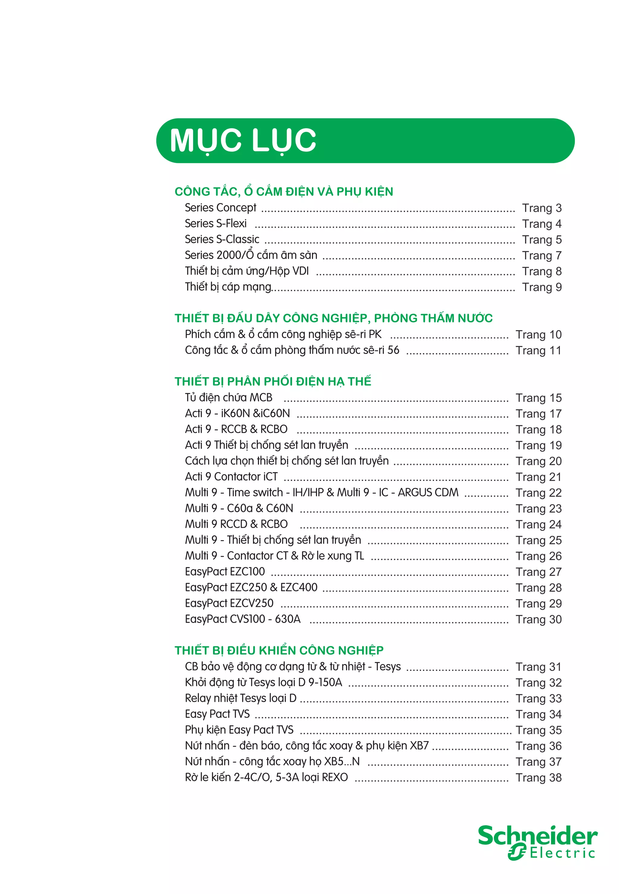 MỤC LỤC
CÔNG TẮC, Ổ CẮM ĐIỆN VÀ PHỤ KIỆN
Series Concept ...............................................................................
Series S-Flexi .................................................................................
Series S-Classic ..............................................................................
Series 2000/Ổ cắm âm sàn ............................................................
Thiết bị cảm ứng/Hộp VDI ..............................................................
Thiết bị cáp mạng............................................................................

Trang 3
Trang 4
Trang 5
Trang 7
Trang 8
Trang 9

THIẾT BỊ ĐẤU DÂY CÔNG NGHIỆP, PHÒNG THẤM NƯỚC
Phích cắm & ổ cắm công nghiệp sê-ri PK ..................................... Trang 10
Công tắc & ổ cắm phòng thấm nước sê-ri 56 ................................ Trang 11
THIẾT BỊ PHÂN PHỐI ĐIỆN HẠ THẾ
Tủ điện chứa MCB ......................................................................
Acti 9 - iK60N &iC60N ..................................................................
Acti 9 - RCCB & RCBO ..................................................................
Acti 9 Thiết bị chống sét lan truyền ................................................
Cách lựa chọn thiết bị chống sét lan truyền ....................................
Acti 9 Contactor iCT ......................................................................
Multi 9 - Time switch - IH/IHP & Multi 9 - IC - ARGUS CDM ..............
Multi 9 - C60a & C60N .................................................................
Multi 9 RCCD & RCBO .................................................................
Multi 9 - Thiết bị chống sét lan truyền ............................................
Multi 9 - Contactor CT & Rờ le xung TL ...........................................
EasyPact EZC100 ..........................................................................
EasyPact EZC250 & EZC400 ..........................................................
EasyPact EZCV250 .......................................................................
EasyPact CVS100 - 630A ..............................................................

Trang 15
Trang 17
Trang 18
Trang 19
Trang 20
Trang 21
Trang 22
Trang 23
Trang 24
Trang 25
Trang 26
Trang 27
Trang 28
Trang 29
Trang 30

THIẾT BỊ ĐIỀU KHIỂN CÔNG NGHIỆP
CB bảo vệ động cơ dạng từ & từ nhiệt - Tesys ................................ Trang 31
Khởi động từ Tesys loại D 9-150A .................................................. Trang 32
Relay nhiệt Tesys loại D ................................................................. Trang 33
Easy Pact TVS ............................................................................... Trang 34
Phụ kiện Easy Pact TVS .................................................................. Trang 35
Nút nhấn - đèn báo, công tắc xoay & phụ kiện XB7 ........................ Trang 36
Nút nhấn - công tắc xoay họ XB5...N ............................................ Trang 37
Rờ le kiến 2-4C/O, 5-3A loại REXO ................................................ Trang 38

 