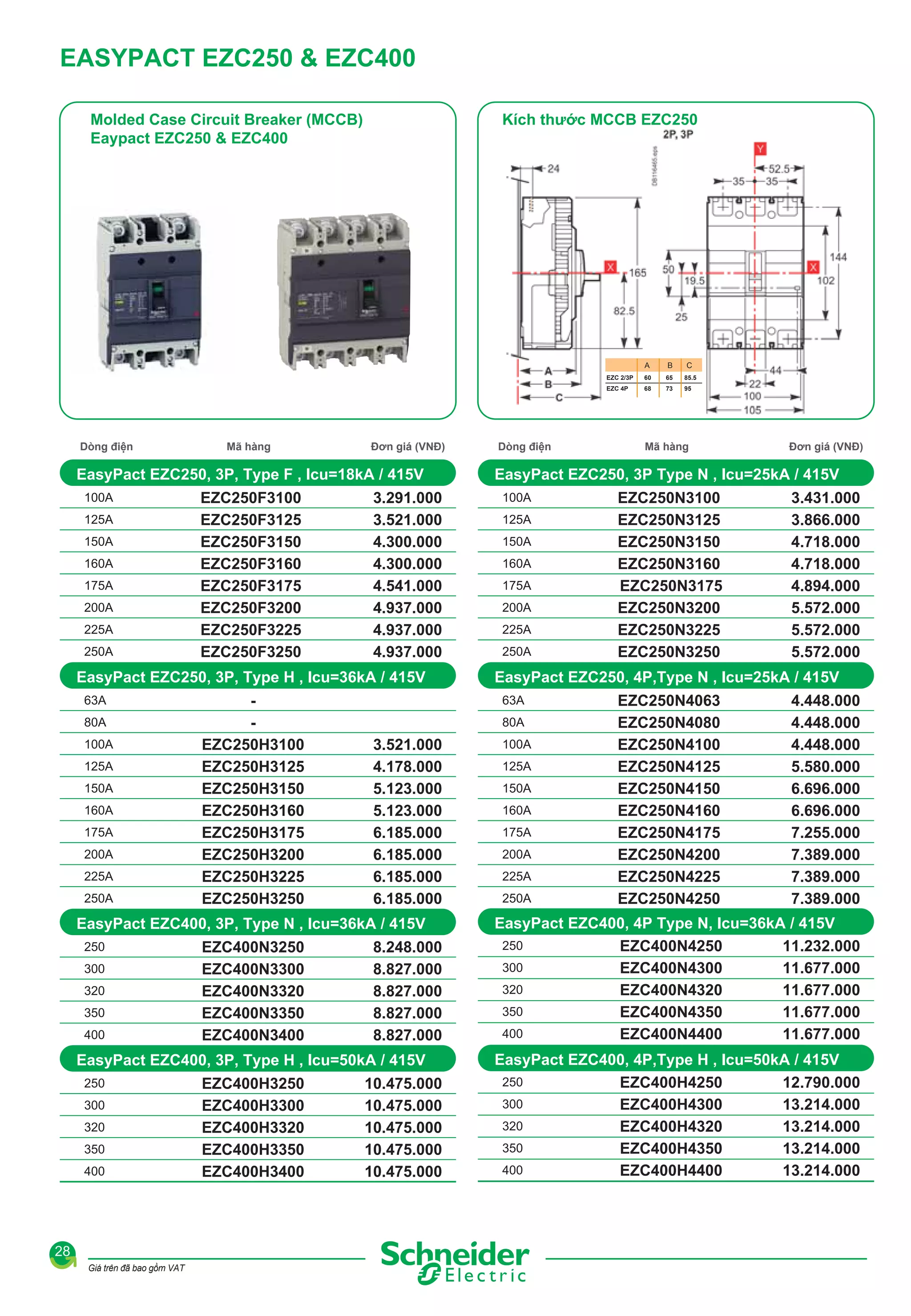 EASYPACT EZC250 & EZC400
Molded Case Circuit Breaker (MCCB)
Eaypact EZC250 & EZC400

Kích thước MCCB EZC250

A

Mã hàng

Đơn giá (VNĐ)

EasyPact EZC250, 3P, Type F , Icu=18kA / 415V
100A
125A
150A
160A
175A
200A
225A
250A

EZC250F3100
EZC250F3125
EZC250F3150
EZC250F3160
EZC250F3175
EZC250F3200
EZC250F3225
EZC250F3250

3.291.000
3.521.000
4.300.000
4.300.000
4.541.000
4.937.000
4.937.000
4.937.000

EasyPact EZC250, 3P, Type H , Icu=36kA / 415V
63A
80A
100A
125A
150A
160A
175A
200A
225A
250A

EZC250H3100
EZC250H3125
EZC250H3150
EZC250H3160
EZC250H3175
EZC250H3200
EZC250H3225
EZC250H3250

300
320
350
400

EZC400N3250
EZC400N3300
EZC400N3320
EZC400N3350
EZC400N3400

8.248.000
8.827.000
8.827.000
8.827.000
8.827.000

EasyPact EZC400, 3P, Type H , Icu=50kA / 415V
250
300
320
350
400

28
Giá trên đã bao gồm VAT

EZC400H3250
EZC400H3300
EZC400H3320
EZC400H3350
EZC400H3400

100A
125A
150A
160A
175A
200A
225A
250A

10.475.000
10.475.000
10.475.000
10.475.000
10.475.000

85.5

73

95

Mã hàng

Đơn giá (VNĐ)

EZC250N3100
EZC250N3125
EZC250N3150
EZC250N3160
EZC250N3175
EZC250N3200
EZC250N3225
EZC250N3250

3.431.000
3.866.000
4.718.000
4.718.000
4.894.000
5.572.000
5.572.000
5.572.000

EasyPact EZC250, 4P,Type N , Icu=25kA / 415V
80A

3.521.000
4.178.000
5.123.000
5.123.000
6.185.000
6.185.000
6.185.000
6.185.000

65

68

EasyPact EZC250, 3P Type N , Icu=25kA / 415V

63A

EasyPact EZC400, 3P, Type N , Icu=36kA / 415V
250

Dòng điện

C

60

EZC 4P

Dòng điện

B

EZC 2/3P

100A
125A
150A
160A
175A
200A
225A
250A

EZC250N4063
EZC250N4080
EZC250N4100
EZC250N4125
EZC250N4150
EZC250N4160
EZC250N4175
EZC250N4200
EZC250N4225
EZC250N4250

4.448.000
4.448.000
4.448.000
5.580.000
6.696.000
6.696.000
7.255.000
7.389.000
7.389.000
7.389.000

EasyPact EZC400, 4P Type N, Icu=36kA / 415V
250
11.232.000
EZC400N4250
300
11.677.000
EZC400N4300
320
11.677.000
EZC400N4320
350
11.677.000
EZC400N4350
400
11.677.000
EZC400N4400
EasyPact EZC400, 4P,Type H , Icu=50kA / 415V
250
EZC400H4250
12.790.000
300
EZC400H4300
13.214.000
320
EZC400H4320
13.214.000
350
EZC400H4350
13.214.000
400
EZC400H4400
13.214.000

 