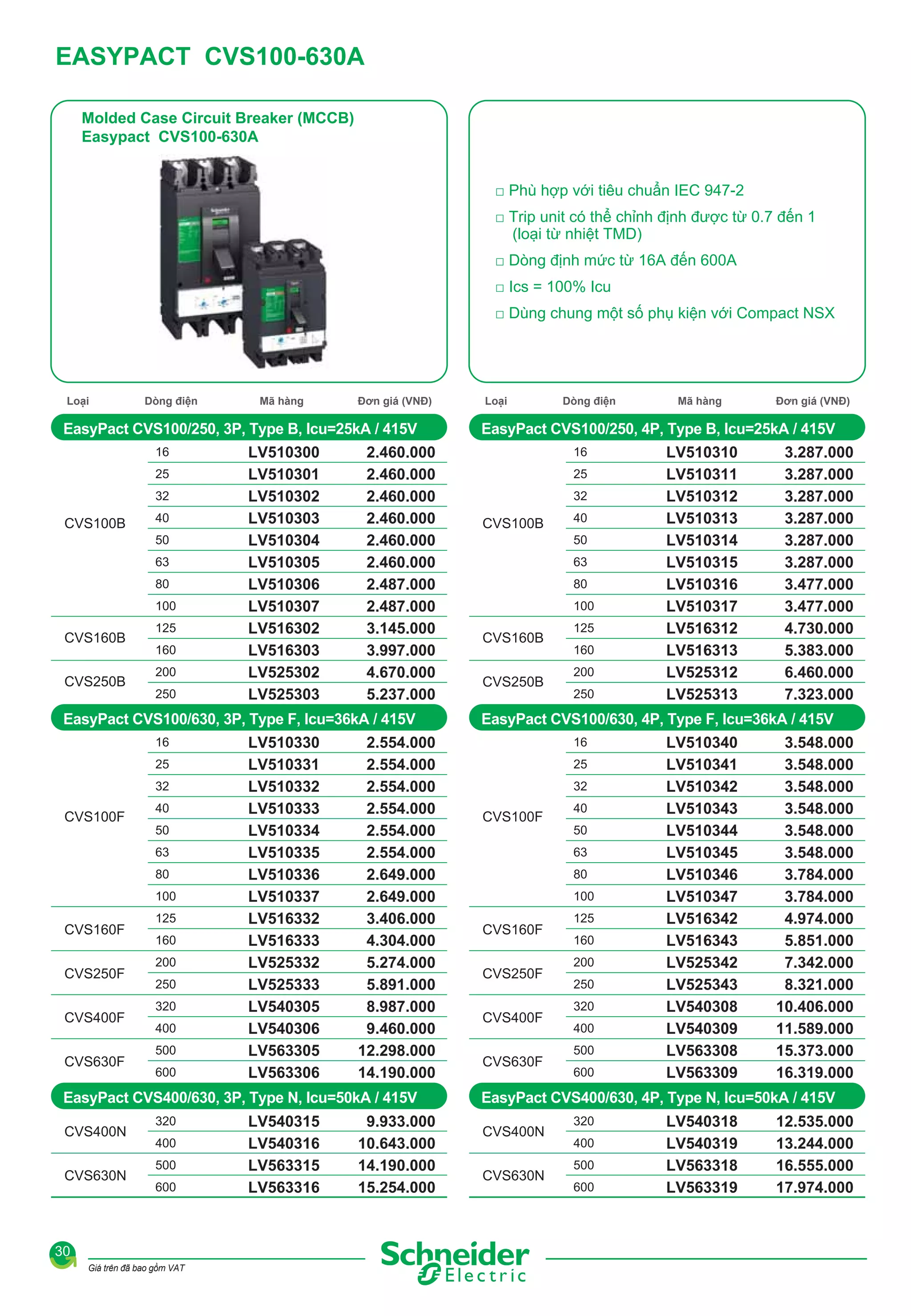 EASYPACT CVS100-630A
Molded Case Circuit Breaker (MCCB)
Easypact CVS100-630A
□ Phù hợp với tiêu chuẩn IEC 947-2
□ Trip unit có thể chỉnh định được từ 0.7 đến 1
(loại từ nhiệt TMD)
□ Dòng định mức từ 16A đến 600A
□ Ics = 100% Icu
□ Dùng chung một số phụ kiện với Compact NSX

Loại

Dòng điện

Mã hàng

Đơn giá (VNĐ)

EasyPact CVS100/250, 3P, Type B, Icu=25kA / 415V
16
25
32

CVS100B

40
50
63
80
100

CVS160B
CVS250B

125
160
200
250

LV510300
LV510301
LV510302
LV510303
LV510304
LV510305
LV510306
LV510307
LV516302
LV516303
LV525302
LV525303

2.460.000
2.460.000
2.460.000
2.460.000
2.460.000
2.460.000
2.487.000
2.487.000
3.145.000
3.997.000
4.670.000
5.237.000

EasyPact CVS100/630, 3P, Type F, Icu=36kA / 415V
16
25
32

CVS100F

40
50
63
80
100

CVS160F
CVS250F
CVS400F
CVS630F

125
160
200
250
320
400
500
600

LV510330
LV510331
LV510332
LV510333
LV510334
LV510335
LV510336
LV510337
LV516332
LV516333
LV525332
LV525333
LV540305
LV540306
LV563305
LV563306

2.554.000
2.554.000
2.554.000
2.554.000
2.554.000
2.554.000
2.649.000
2.649.000
3.406.000
4.304.000
5.274.000
5.891.000
8.987.000
9.460.000
12.298.000
14.190.000

EasyPact CVS400/630, 3P, Type N, Icu=50kA / 415V
CVS400N
CVS630N

320
400
500
600

30
Giá trên đã bao gồm VAT

LV540315
LV540316
LV563315
LV563316

9.933.000
10.643.000
14.190.000
15.254.000

Loại

Dòng điện

Mã hàng

Đơn giá (VNĐ)

EasyPact CVS100/250, 4P, Type B, Icu=25kA / 415V
16
25
32

CVS100B

40
50
63
80
100

CVS160B
CVS250B

125
160
200
250

LV510310
LV510311
LV510312
LV510313
LV510314
LV510315
LV510316
LV510317
LV516312
LV516313
LV525312
LV525313

3.287.000
3.287.000
3.287.000
3.287.000
3.287.000
3.287.000
3.477.000
3.477.000
4.730.000
5.383.000
6.460.000
7.323.000

EasyPact CVS100/630, 4P, Type F, Icu=36kA / 415V
16
25
32

CVS100F

40
50
63
80
100

CVS160F
CVS250F
CVS400F
CVS630F

125
160
200
250
320
400
500
600

LV510340
LV510341
LV510342
LV510343
LV510344
LV510345
LV510346
LV510347
LV516342
LV516343
LV525342
LV525343
LV540308
LV540309
LV563308
LV563309

3.548.000
3.548.000
3.548.000
3.548.000
3.548.000
3.548.000
3.784.000
3.784.000
4.974.000
5.851.000
7.342.000
8.321.000
10.406.000
11.589.000
15.373.000
16.319.000

EasyPact CVS400/630, 4P, Type N, Icu=50kA / 415V
CVS400N
CVS630N

320
400
500
600

LV540318
LV540319
LV563318
LV563319

12.535.000
13.244.000
16.555.000
17.974.000

 