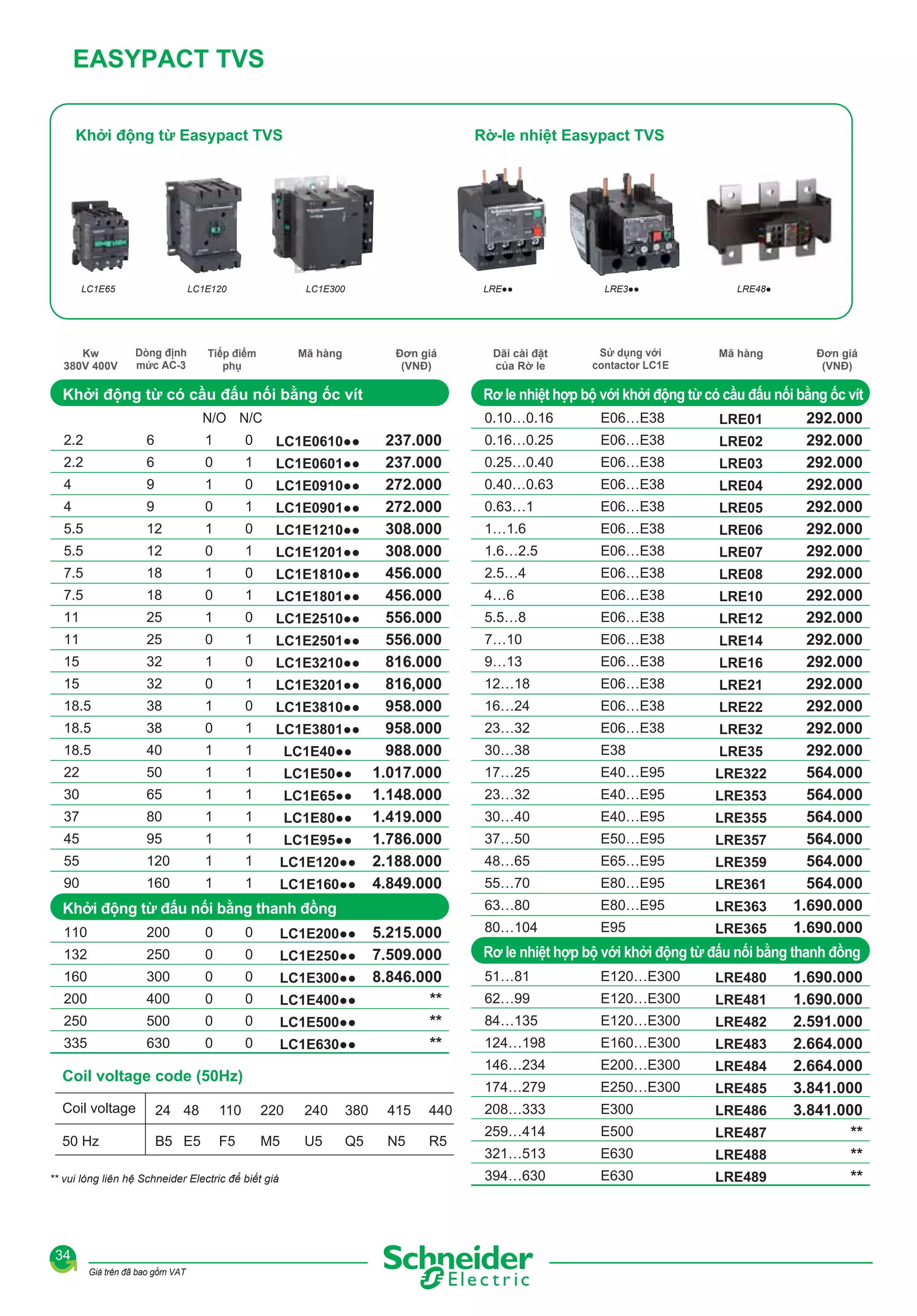 EASYPACT TVS
Khởi động từ Easypact TVS

LC1E65

Kw
380V 400V

Rờ-le nhiệt Easypact TVS

LC1E120

Dòng định
mức AC-3

LC1E300

Tiếp điểm
phụ

Mã hàng

LRE●●

Đơn giá
(VNĐ)

Khởi động từ có cầu đấu nối bằng ốc vít
1

0

LC1E0610●●

6

0

1

LC1E0601●●

4

9

1

0

LC1E0910●●

4

9

0

1

LC1E0901●●

5.5

12

1

0

LC1E1210●●

5.5

12

0

1

LC1E1201●●

7.5

18

1

0

LC1E1810●●

7.5

18

0

1

LC1E1801●●

11

25

1

0

LC1E2510●●

11

25

0

1

LC1E2501●●

15

32

1

0

LC1E3210●●

15

32

0

1

LC1E3201●●

18.5

38

1

0

LC1E3810●●

18.5

38

0

1

LC1E3801●●

18.5

40

1

1

LC1E40●●

22

50

1

1

LC1E50●●

30

65

1

1

LC1E65●●

37

80

1

1

LC1E80●●

45

95

1

1

LC1E95●●

55

120

1

1

LC1E120●●

90

160

1

1

LC1E160●●

237.000
237.000
272.000
272.000
308.000
308.000
456.000
456.000
556.000
556.000
816.000
816,000
958.000
958.000
988.000
1.017.000
1.148.000
1.419.000
1.786.000
2.188.000
4.849.000

Khởi động từ đấu nối bằng thanh đồng
110

200

0

0

LC1E200●●

132

250

0

0

LC1E250●●

160

300

0

0

LC1E300●●

200

400

0

0

LC1E400●●

250

500

0

0

LC1E500●●

335

630

0

0

LC1E630●●

5.215.000
7.509.000
8.846.000
**
**
**

B5 E5

F5

Giá trên đã bao gồm VAT

0.16…0.25

E06…E38

LRE02

0.25…0.40

E06…E38

LRE03

0.40…0.63

E06…E38

LRE04

0.63…1

E06…E38

LRE05

1…1.6

E06…E38

LRE06

1.6…2.5

E06…E38

LRE07

2.5…4

E06…E38

LRE08

4…6

E06…E38

LRE10

5.5…8

E06…E38

LRE12

7…10

E06…E38

LRE14

9…13

E06…E38

LRE16

12…18

E06…E38

LRE21

16…24

E06…E38

LRE22

23…32

E06…E38

LRE32

30…38

E38

LRE35

17…25

E40…E95

LRE322

23…32

E40…E95

LRE353

30…40

E40…E95

LRE355

37…50

E50…E95

LRE357

48…65

E65…E95

LRE359

55…70

E80…E95

LRE361

E80…E95

LRE363

80…104

E95

LRE365

220
M5

240
U5

380
Q5

Đơn giá
(VNĐ)

415
N5

440
R5

292.000
292.000
292.000
292.000
292.000
292.000
292.000
292.000
292.000
292.000
292.000
292.000
292.000
292.000
292.000
292.000
564.000
564.000
564.000
564.000
564.000
564.000
1.690.000
1.690.000

Rơ le nhiệt hợp bộ với khởi động từ đấu nối bằng thanh đồng
51…81

E120…E300

LRE480

62…99

E120…E300

LRE481

84…135

E120…E300

LRE482

124…198

E160…E300

LRE483

E200…E300

LRE484

174…279

** vui lòng liên hệ Schneider Electric để biết giá

34

LRE01

146…234

Coil voltage code (50Hz)

50 Hz

E06…E38

63…80

6

2.2

110

Mã hàng

0.10…0.16

2.2

24 48

Sử dụng với
contactor LC1E

LRE48●

Rơ le nhiệt hợp bộ với khởi động từ có cầu đấu nối bằng ốc vít

N/O N/C

Coil voltage

Dãi cài đặt
của Rờ le

LRE3●●

E250…E300

LRE485

208…333

E300

LRE486

259…414

E500

LRE487

321…513

E630

LRE488

394…630

E630

LRE489

1.690.000
1.690.000
2.591.000
2.664.000
2.664.000
3.841.000
3.841.000
**
**
**

 