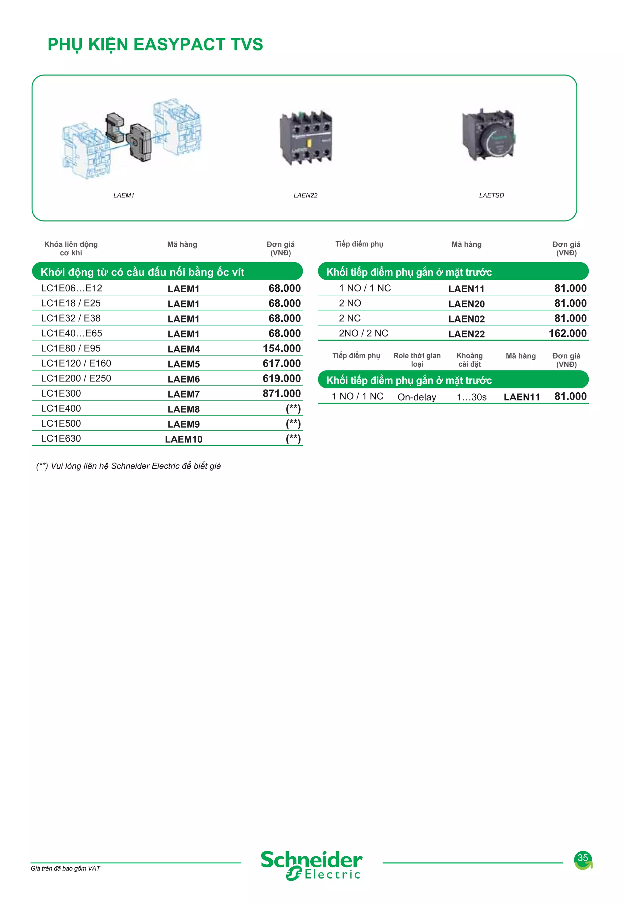 PHỤ KIỆN EASYPACT TVS

LAEM1

Khóa liên động
cơ khí

LAEN22

Mã hàng

Đơn giá
(VNĐ)

Khởi động từ có cầu đấu nối bằng ốc vít
LC1E06…E12

LAEM1

LC1E18 / E25

LAEM1

LC1E32 / E38

LAEM1

LC1E40…E65

LAEM1

LC1E80 / E95

LAEM4

LC1E120 / E160

LAEM5

LC1E200 / E250

LAEM6

LC1E300

LAEM7

LC1E400

LAEM8

LC1E500

LAEM9

LC1E630

LAEM10

LAETSD

Tiếp điểm phụ

Mã hàng

Đơn giá
(VNĐ)

Khối tiếp điểm phụ gắn ở mặt trước
68.000
68.000
68.000
68.000
154.000
617.000
619.000
871.000
(**)
(**)
(**)

1 NO / 1 NC
2 NO

LAEN20

2 NC

LAEN02

2NO / 2 NC

81.000
81.000
81.000
162.000

LAEN11

LAEN22

Tiếp điểm phụ

Role thời gian
loại

Khoảng
cài đặt

Mã hàng

Đơn giá
(VNĐ)

LAEN11

81.000

Khối tiếp điểm phụ gắn ở mặt trước
1 NO / 1 NC

On-delay

1…30s

(**) Vui lòng liên hệ Schneider Electric để biết giá

35
Giá trên đã bao gồm VAT

 