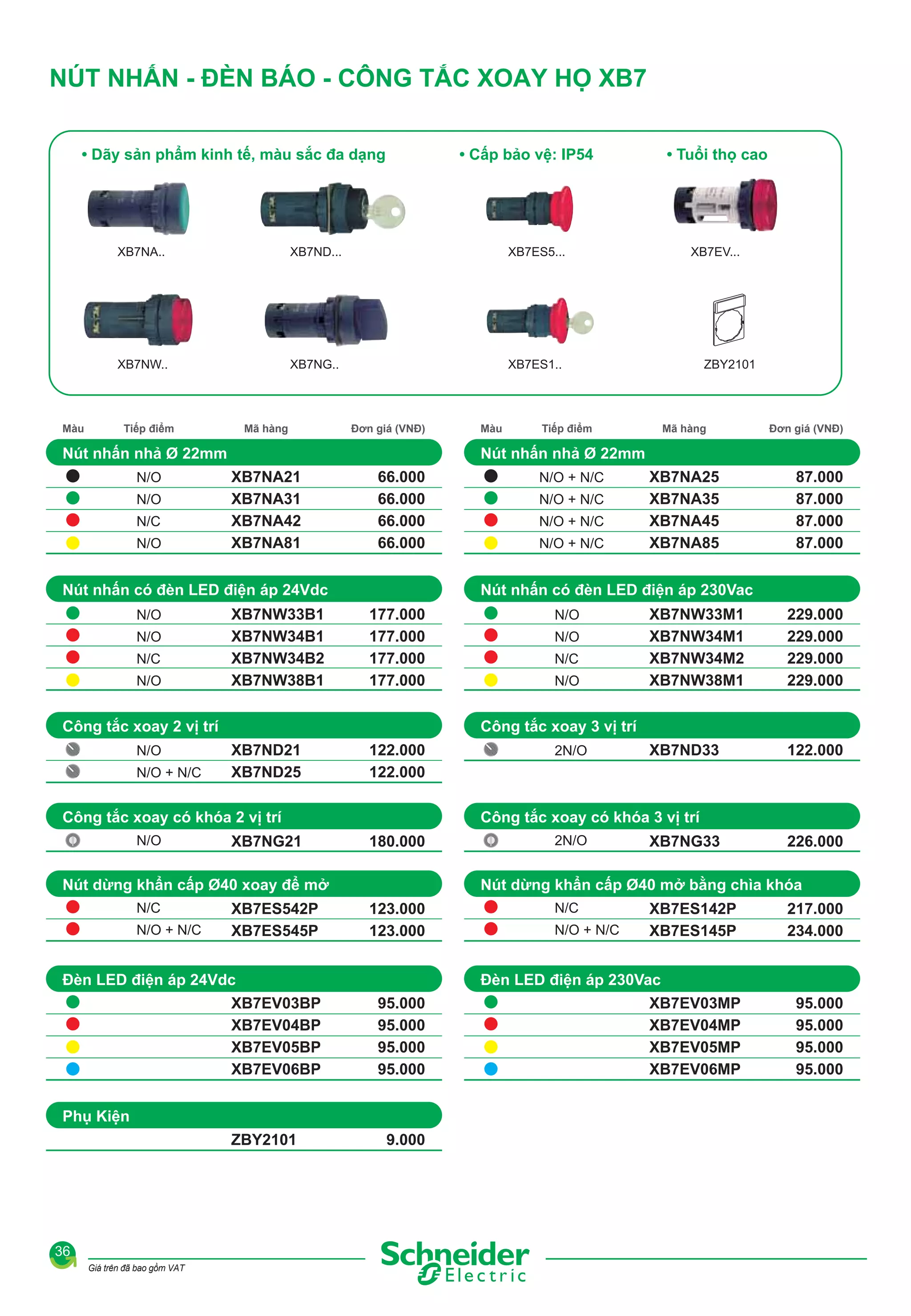 NÚT NHẤN - ĐÈN BÁO - CÔNG TẮC XOAY HỌ XB7
• Dãy sản phẩm kinh tế, màu sắc đa dạng

• Cấp bảo vệ: IP54

XB7NA..

XB7ES5...

XB7NW..

Màu

XB7ND...

XB7NG..

• Tuổi thọ cao

XB7ES1..

Tiếp điểm

Mã hàng

Đơn giá (VNĐ)

Nút nhấn nhả Ø 22mm
N/O
N/O
N/C
N/O

N/O
N/C
N/O

XB7NA21
XB7NA31
XB7NA42
XB7NA81

66.000
66.000
66.000
66.000

N/O + N/C

XB7NW33B1
XB7NW34B1
XB7NW34B2
XB7NW38B1

177.000
177.000
177.000
177.000

XB7ND21
XB7ND25

122.000
122.000

N/O + N/C

XB7NG21

180.000

XB7ES542P
XB7ES545P

XB7EV03BP
XB7EV04BP
XB7EV05BP
XB7EV06BP

123.000
123.000

N/O + N/C
N/O + N/C
N/O + N/C

XB7NA25
XB7NA35
XB7NA45
XB7NA85

87.000
87.000
87.000
87.000

N/O
N/O
N/C
N/O

XB7NW33M1
XB7NW34M1
XB7NW34M2
XB7NW38M1

229.000
229.000
229.000
229.000

ZBY2101

2N/O

XB7ND33

122.000

2N/O

XB7NG33

226.000

N/C
N/O + N/C

XB7ES142P
XB7ES145P

217.000
234.000

Đèn LED điện áp 230Vac
95.000
95.000
95.000
95.000

Phụ Kiện

Giá trên đã bao gồm VAT

N/O + N/C

Nút dừng khẩn cấp Ø40 mở bằng chìa khóa

Đèn LED điện áp 24Vdc

36

Đơn giá (VNĐ)

Công tắc xoay có khóa 3 vị trí

Nút dừng khẩn cấp Ø40 xoay để mở
N/C

Mã hàng

Công tắc xoay 3 vị trí

Công tắc xoay có khóa 2 vị trí
N/O

Tiếp điểm

Nút nhấn có đèn LED điện áp 230Vac

Công tắc xoay 2 vị trí
N/O

ZBY2101

Nút nhấn nhả Ø 22mm

Nút nhấn có đèn LED điện áp 24Vdc
N/O

Màu

XB7EV...

9.000

XB7EV03MP
XB7EV04MP
XB7EV05MP
XB7EV06MP

95.000
95.000
95.000
95.000

 
