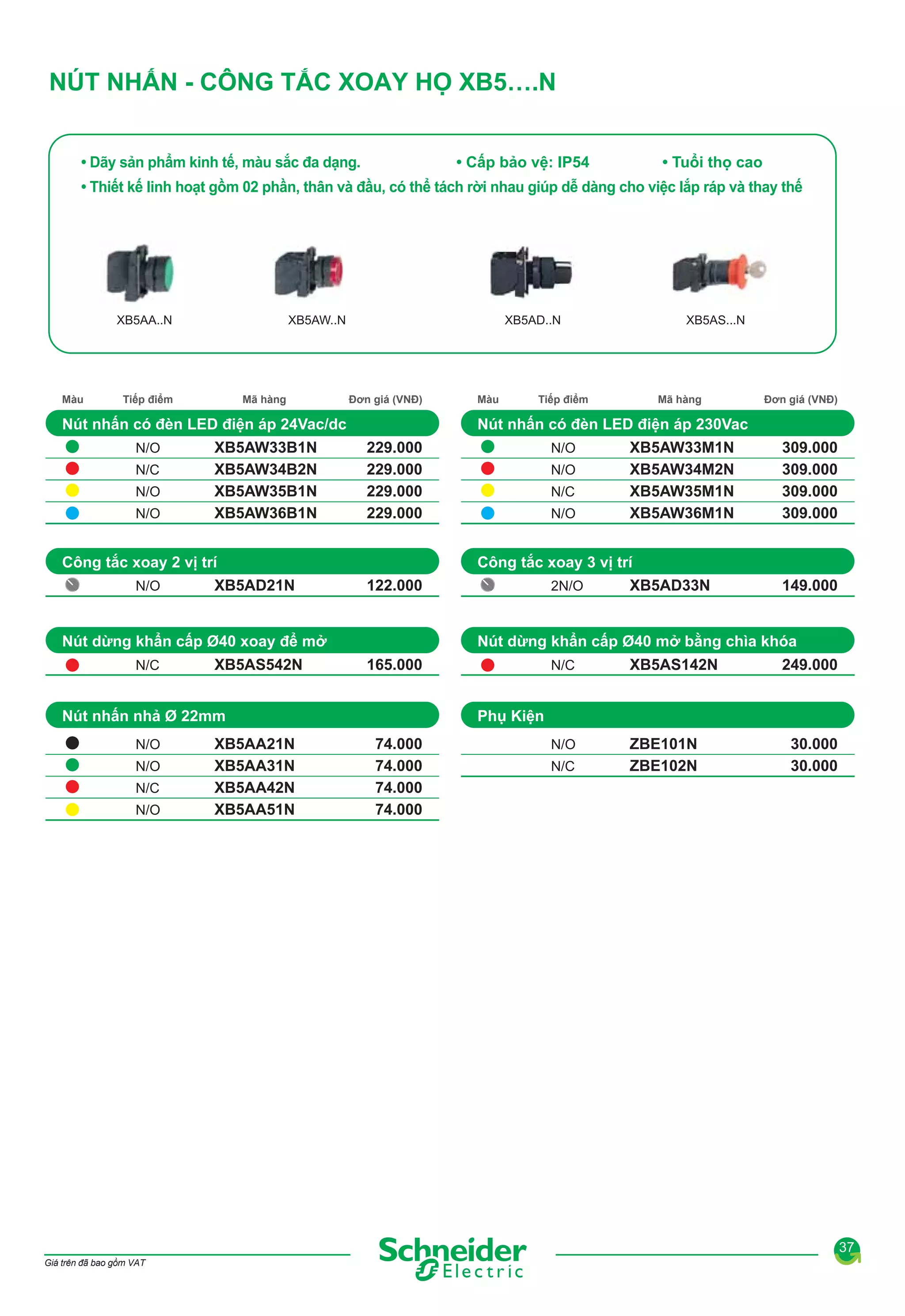 NÚT NHẤN - CÔNG TẮC XOAY HỌ XB5….N
• Dãy sản phẩm kinh tế, màu sắc đa dạng.

• Cấp bảo vệ: IP54

• Tuổi thọ cao

• Thiết kế linh hoạt gồm 02 phần, thân và đầu, có thể tách rời nhau giúp dễ dàng cho việc lắp ráp và thay thế

XB5AA..N

Màu

XB5AW..N

Tiếp điểm

Mã hàng

XB5AD..N

Đơn giá (VNĐ)

Nút nhấn có đèn LED điện áp 24Vac/dc
N/O
N/C
N/O
N/O

XB5AW33B1N
XB5AW34B2N
XB5AW35B1N
XB5AW36B1N

XB5AD21N

229.000
229.000
229.000
229.000

XB5AS542N

N/O
N/C
N/O

XB5AA21N
XB5AA31N
XB5AA42N
XB5AA51N

N/O
N/O
N/C
N/O

122.000

Đơn giá (VNĐ)

XB5AW33M1N
XB5AW34M2N
XB5AW35M1N
XB5AW36M1N

309.000
309.000
309.000
309.000

2N/O

XB5AD33N

149.000

Nút dừng khẩn cấp Ø40 mở bằng chìa khóa
165.000

Nút nhấn nhả Ø 22mm
N/O

Mã hàng

Công tắc xoay 3 vị trí

Nút dừng khẩn cấp Ø40 xoay để mở
N/C

Tiếp điểm

Nút nhấn có đèn LED điện áp 230Vac

Công tắc xoay 2 vị trí
N/O

Màu

XB5AS...N

N/C

XB5AS142N

N/O

ZBE101N
ZBE102N

249.000

Phụ Kiện
74.000
74.000
74.000
74.000

N/C

30.000
30.000

37
Giá trên đã bao gồm VAT

 