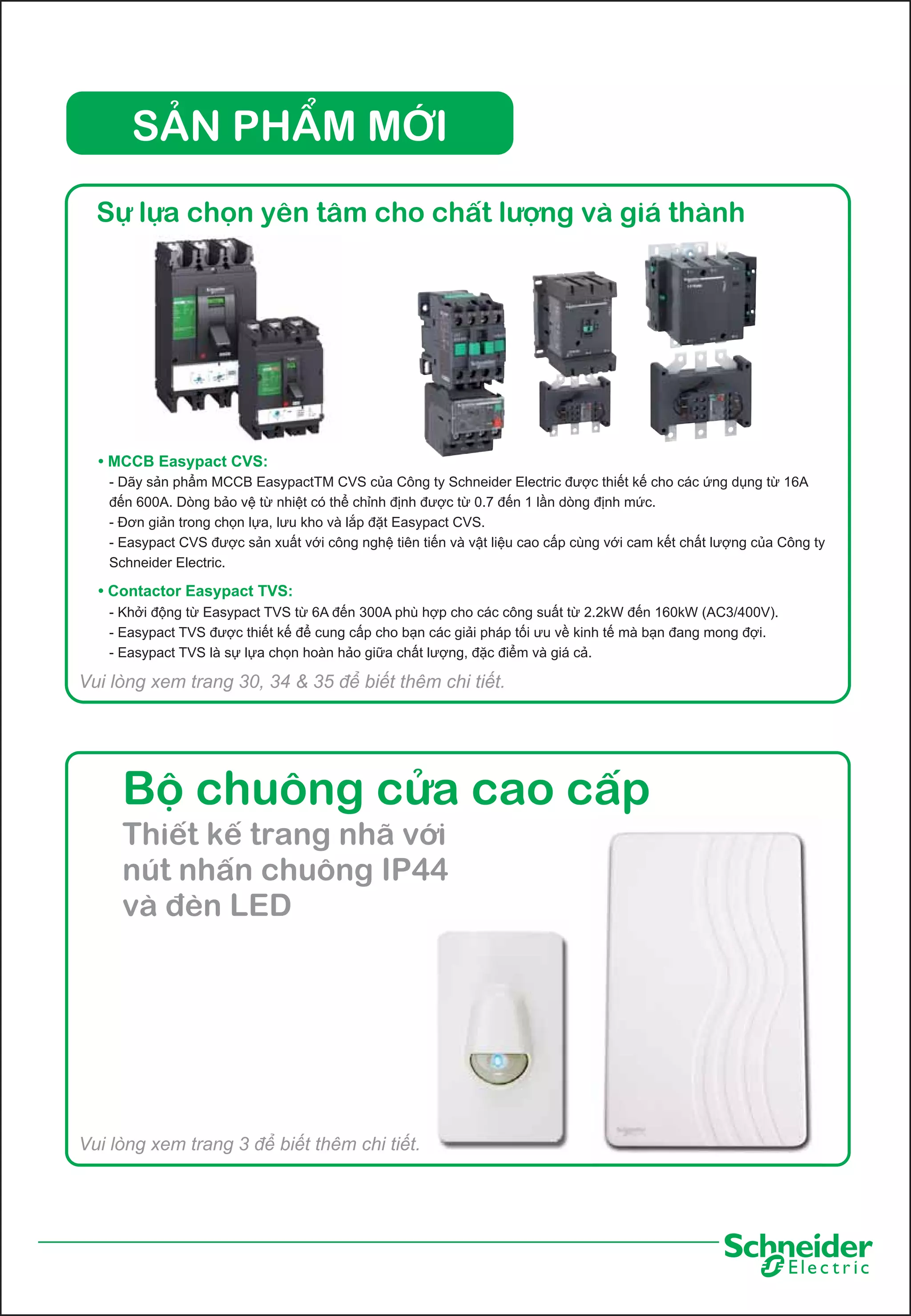 SẢN PHẨM MỚI
Sự lựa chọn yên tâm cho chất lượng và giá thành

• MCCB Easypact CVS:
- Dãy sản phẩm MCCB EasypactTM CVS của Công ty Schneider Electric được thiết kế cho các ứng dụng từ 16A
đến 600A. Dòng bảo vệ từ nhiệt có thể chỉnh định được từ 0.7 đến 1 lần dòng định mức.
- Đơn giản trong chọn lựa, lưu kho và lắp đặt Easypact CVS.
- Easypact CVS được sản xuất với công nghệ tiên tiến và vật liệu cao cấp cùng với cam kết chất lượng của Công ty
Schneider Electric.

• Contactor Easypact TVS:
- Khởi động từ Easypact TVS từ 6A đến 300A phù hợp cho các công suất từ 2.2kW đến 160kW (AC3/400V).
- Easypact TVS được thiết kế để cung cấp cho bạn các giải pháp tối ưu về kinh tế mà bạn đang mong đợi.
- Easypact TVS là sự lựa chọn hoàn hảo giữa chất lượng, đặc điểm và giá cả.

Vui lòng xem trang 30, 34 & 35 để biết thêm chi tiết.

Bộ chuông cửa cao cấp
Thiết kế trang nhã với
nút nhấn chuông IP44
và đèn LED

Vui lòng xem trang 3 để biết thêm chi tiết.

 