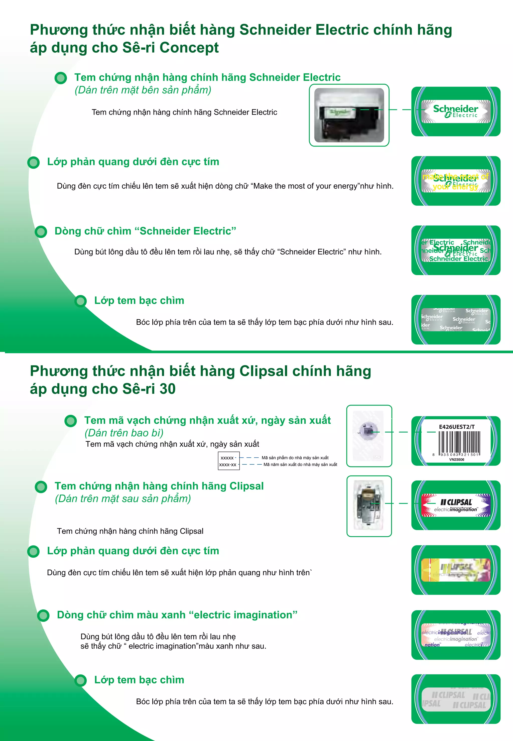 Phương thức nhận biết hàng Schneider Electric chính hãng
áp dụng cho Sê-ri Concept
Tem chứng nhận hàng chính hãng Schneider Electric
(Dán trên mặt bên sản phẩm)
Tem chứng nhận hàng chính hãng Schneider Electric

Lớp phản quang dưới đèn cực tím
Dùng đèn cực tím chiếu lên tem sẽ xuất hiện dòng chữ “Make the most of your energy”như hình.

make the most of
your energy

Dòng chữ chìm “Schneider Electric”
Dùng bút lông dầu tô đều lên tem rồi lau nhẹ, sẽ thấy chữ “Schneider Electric” như hình.

Lớp tem bạc chìm
Bóc lớp phía trên của tem ta sẽ thấy lớp tem bạc phía dưới như hình sau.

Phương thức nhận biết hàng Clipsal chính hãng
áp dụng cho Sê-ri 30
Tem mã vạch chứng nhận xuất xứ, ngày sản xuất
(Dán trên bao bì)
Tem mã vạch chứng nhận xuất xứ, ngày sản xuất
xxxxx
xxxx-xx

Mã sản phẩm do nhà máy sản xuất
Mã năm sản xuất do nhà máy sản xuất

Tem chứng nhận hàng chính hãng Clipsal
(Dán trên mặt sau sản phẩm)
Tem chứng nhận hàng chính hãng Clipsal

Lớp phản quang dưới đèn cực tím
Dùng đèn cực tím chiếu lên tem sẽ xuất hiện lớp phản quang như hình trên`

Dòng chữ chìm màu xanh “electric imagination”
Dùng bút lông dầu tô đều lên tem rồi lau nhẹ
sẽ thấy chữ “ electric imagination”màu xanh như sau.

Lớp tem bạc chìm
Bóc lớp phía trên của tem ta sẽ thấy lớp tem bạc phía dưới như hình sau.

er Electric Schneide
hneider Electric Sch
Schneider Electric

 