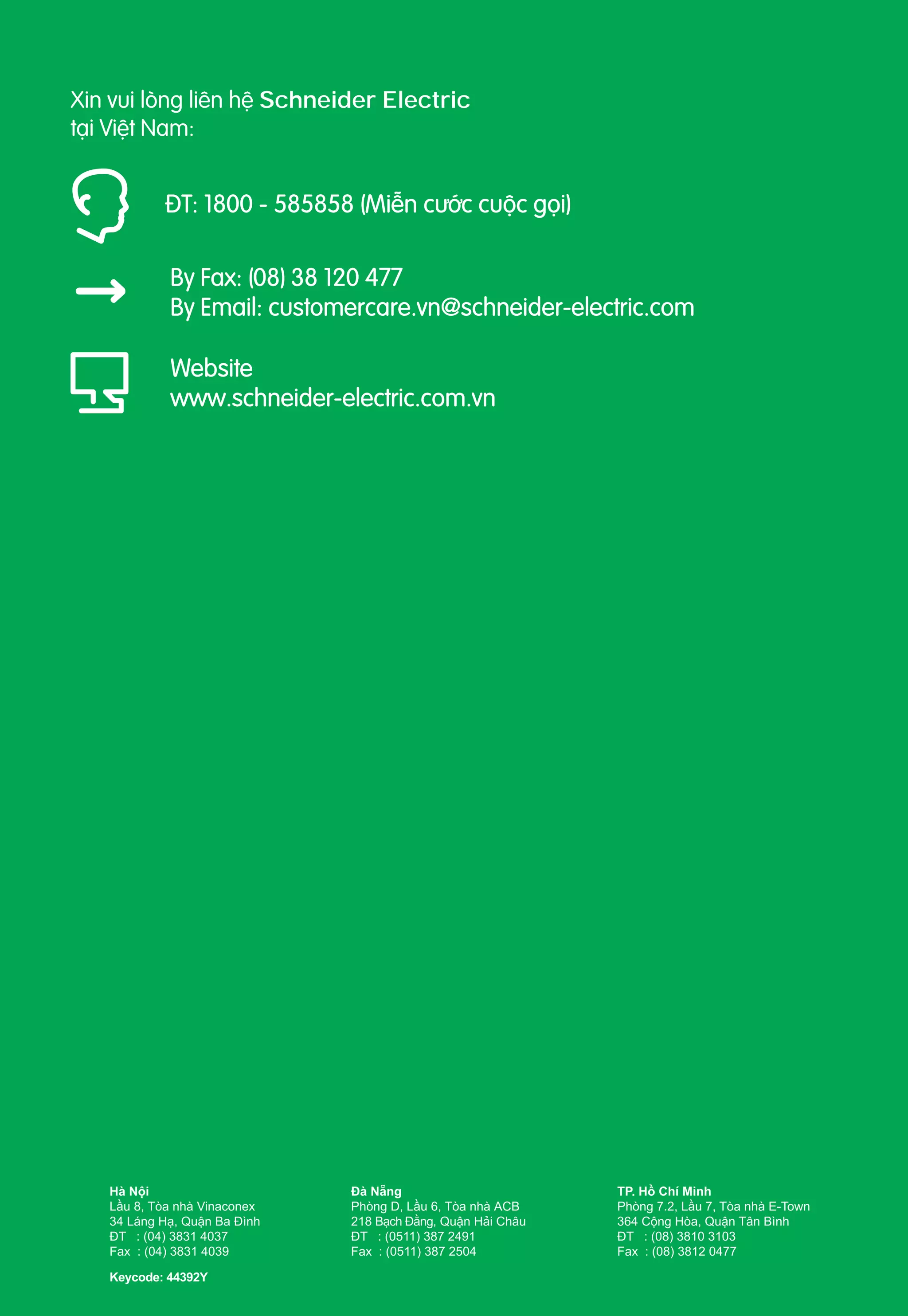 Xin vui lòng liên hệ Schneider Electric
tại Việt Nam:

ÐT: 1800 - 585858 (Miễn cước cuộc gọi)
By Fax: (08) 38 120 477
By Email: customercare.vn@schneider-electric.com
Website
www.schneider-electric.com.vn

Hà Nội
Lầu 8, Tòa nhà Vinaconex
34 Láng Hạ, Quận Ba Ðình
ÐT : (04) 3831 4037
Fax : (04) 3831 4039
Keycode: 44392Y

Ðà Nẵng
Phòng D, Lầu 6, Tòa nhà ACB
218 Bạch Đằng, Quận Hải Châu
ÐT : (0511) 387 2491
Fax : (0511) 387 2504

TP. Hồ Chí Minh
Phòng 7.2, Lầu 7, Tòa nhà E-Town
364 Cộng Hòa, Quận Tân Bình
ÐT : (08) 3810 3103
Fax : (08) 3812 0477

 