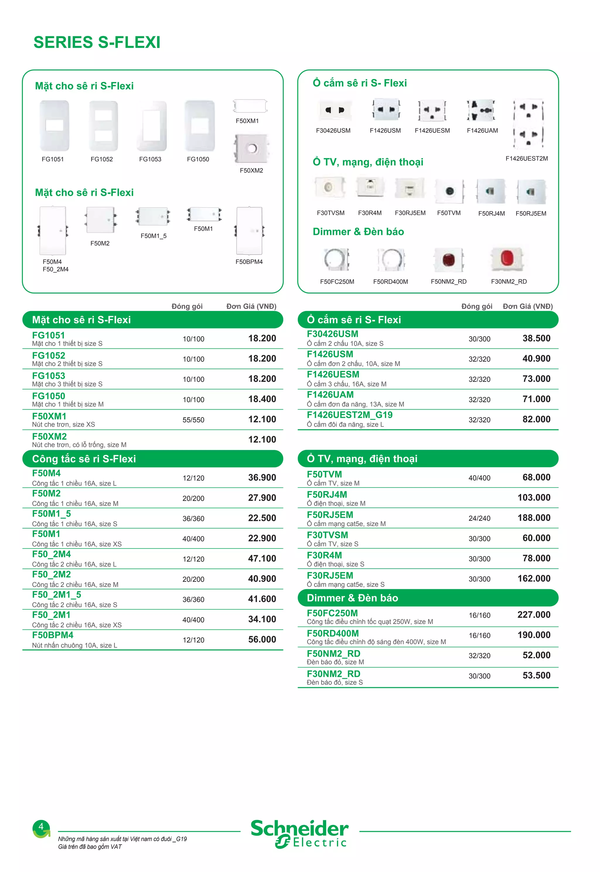 SERIES S-FLEXI
Ổ cắm sê ri S- Flexi

Mặt cho sê ri S-Flexi

F50XM1
F30426USM

FG1051

FG1052

FG1053

FG1050
F50XM2

F1426USM

F1426UESM

F1426UAM

F1426UEST2M

Ổ TV, mạng, điện thoại

Mặt cho sê ri S-Flexi
F30TVSM
F50M1

F30R4M

F50TVM

F30RJ5EM

F50RJ4M

F50RJ5EM

Dimmer & Đèn báo

F50M1_5
F50M2
F50M4
F50_2M4

F50BPM4
F50FC250M

Đóng gói

10/100

18.200

FG1052

10/100

18.200

FG1053

10/100

18.200

FG1050

10/100

18.400

F50XM1

55/550

12.100

Mặt cho 3 thiết bị size S
Mặt cho 1 thiết bị size M
Nút che trơn, size XS

F50XM2

F50M2
Công tắc 1 chiều 16A, size M

F50M1_5

F30426USM
Ổ cắm 2 chấu 10A, size S

F1426USM
Ổ cắm đơn 2 chấu, 10A, size M

F1426UESM
Ổ cắm 3 chấu, 16A, size M

F1426UAM
Ổ cắm đơn đa năng, 13A, size M

F1426UEST2M_G19
Ổ cắm đôi đa năng, size L

30/300

38.500

32/320

40.900

32/320

73.000

32/320

71.000

32/320

82.000

40/400

68.000

Ổ TV, mạng, điện thoại

Công tắc sê ri S-Flexi
Công tắc 1 chiều 16A, size L

Đơn Giá (VNĐ)

12.100

Nút che trơn, có lỗ trống, size M

F50M4

Đóng gói

Ổ cắm sê ri S- Flexi

FG1051

Mặt cho 2 thiết bị size S

F30NM2_RD

F50NM2_RD

Đơn Giá (VNĐ)

Mặt cho sê ri S-Flexi
Mặt cho 1 thiết bị size S

F50RD400M

12/120

36.900

20/200

27.900

36/360

22.500

40/400

22.900

12/120

47.100

20/200

40.900

36/360

41.600

40/400

34.100

12/120

56.000

F50TVM
Ổ cắm TV, size M

F50RJ4M

103.000

Ổ điện thoại, size M

F50RJ5EM

F50M1
Công tắc 1 chiều 16A, size XS

F50_2M4
Công tắc 2 chiều 16A, size L

F50_2M2
Công tắc 2 chiều 16A, size M

F50_2M1_5
Công tắc 2 chiều 16A, size S

F50_2M1
Công tắc 2 chiều 16A, size XS

F50BPM4
Nút nhấn chuông 10A, size L

24/240

188.000

30/300

60.000

30/300

78.000

30/300

162.000

F50FC250M

16/160

227.000

F50RD400M

16/160

190.000

F50NM2_RD

32/320

52.000

F30NM2_RD

Công tắc 1 chiều 16A, size S

30/300

53.500

Ổ cắm mạng cat5e, size M

F30TVSM
Ổ cắm TV, size S

F30R4M
Ổ điện thoại, size S

F30RJ5EM
Ổ cắm mạng cat5e, size S

Dimmer & Đèn báo
Công tắc điều chỉnh tốc quạt 250W, size M
Công tắc điều chỉnh độ sáng đèn 400W, size M

Đèn báo đỏ, size M
Đèn báo đỏ, size S

4
Những mã hàng sản xuất tại Việt nam có đuôi _G19
Giá trên đã bao gồm VAT

 