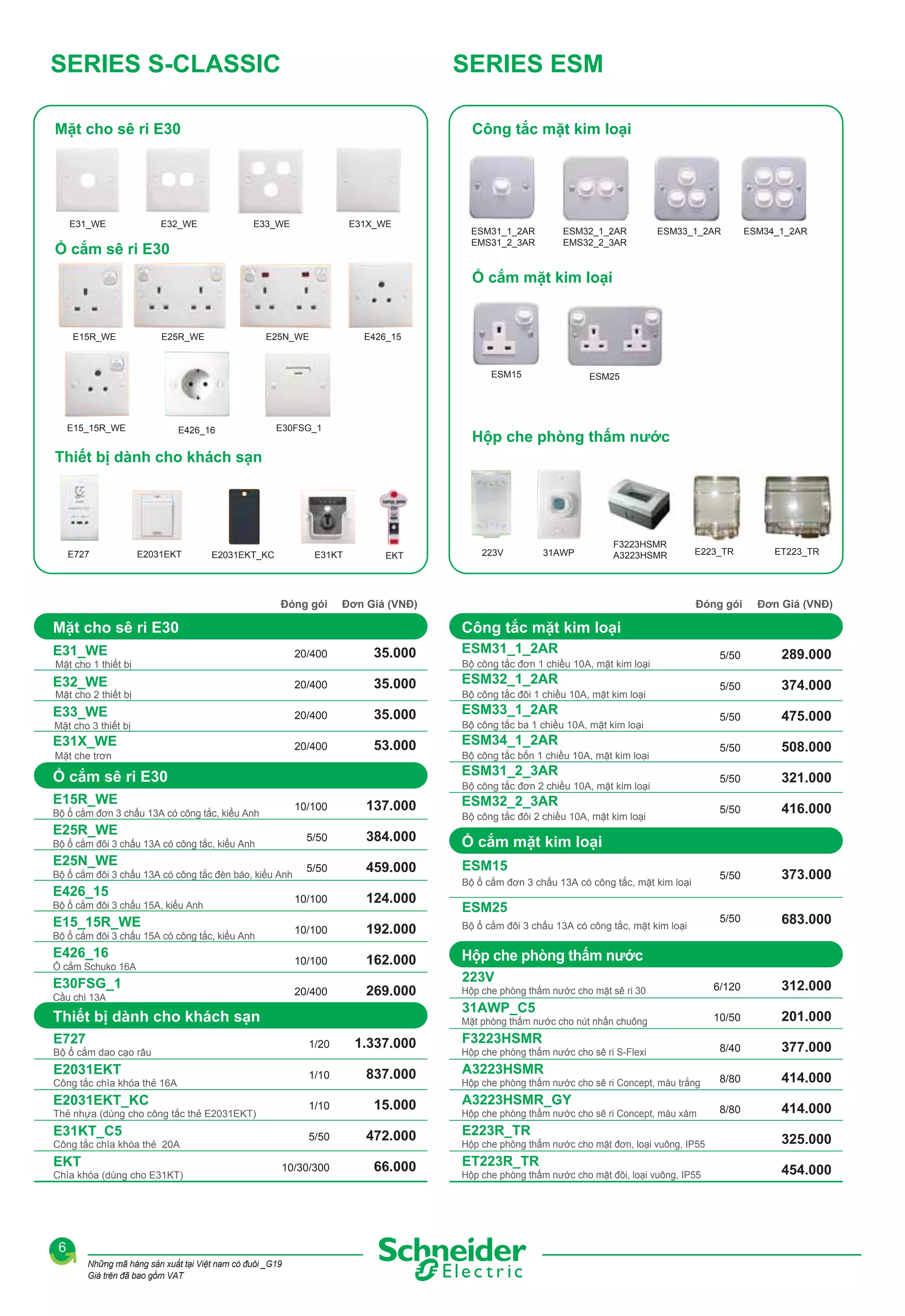 SERIES S-CLASSIC

SERIES ESM

Mặt cho sê ri E30

E31_WE

Công tắc mặt kim loại

E32_WE

E33_WE

E31X_WE

Ổ cắm sê ri E30

ESM31_1_2AR
EMS31_2_3AR

ESM32_1_2AR
EMS32_2_3AR

ESM33_1_2AR

ESM34_1_2AR

Ổ cắm mặt kim loại

E15R_WE

E25R_WE

E25N_WE

E426_15

ESM15

E15_15R_WE

E426_16

E30FSG_1

ESM25

Hộp che phòng thấm nước

Thiết bị dành cho khách sạn

E727

E2031EKT

E2031EKT_KC

E31KT

Đóng gói

EKT

223V

31AWP

F3223HSMR
A3223HSMR

Đơn Giá (VNĐ)

E223_TR

ET223_TR

Đóng gói

Mặt cho sê ri E30

5/50

289.000

5/50

374.000

5/50

475.000

5/50

508.000

5/50

321.000

5/50

416.000

5/50

373.000

5/50

683.000

6/120

312.000

10/50

201.000

8/40

377.000

8/80

414.000

8/80

414.000

Công tắc mặt kim loại

E31_WE

Đơn Giá (VNĐ)

20/400

35.000

ESM31_1_2AR

E32_WE

20/400

35.000

ESM32_1_2AR

E33_WE

20/400

35.000

ESM33_1_2AR

20/400

53.000

ESM34_1_2AR

Mặt cho 1 thiết bị
Mặt cho 2 thiết bị

Mặt cho 3 thiết bị

E31X_WE
Mặt che trơn

Bộ công tắc ba 1 chiều 10A, mặt kim loại
Bộ công tắc bốn 1 chiều 10A, mặt kim loại
Bộ công tắc đơn 2 chiều 10A, mặt kim loại

E15R_WE

10/100

E25R_WE
Bộ ổ cắm đôi 3 chấu 13A có công tắc, kiểu Anh

E25N_WE
Bộ ổ cắm đôi 3 chấu 13A có công tắc đèn báo, kiểu Anh

E426_15

137.000

ESM32_2_3AR

5/50

Bộ ổ cắm đơn 3 chấu 13A có công tắc, kiểu Anh

384.000

Ổ cắm mặt kim loại

5/50

459.000

E15_15R_WE

Bộ công tắc đôi 2 chiều 10A, mặt kim loại

ESM15
Bộ ổ cắm đơn 3 chấu 13A có công tắc, mặt kim loại

10/100

Bộ ổ cắm đôi 3 chấu 15A, kiểu Anh

124.000

ESM25

10/100

Ổ cắm Schuko 16A

E30FSG_1
Cầu chì 13A

162.000

Hộp che phòng thấm nước

20/400

E426_16

192.000

Bộ ổ cắm đôi 3 chấu 13A có công tắc, mặt kim loại

10/100

Bộ ổ cắm đôi 3 chấu 15A có công tắc, kiểu Anh

269.000

Hộp che phòng thấm nước cho mặt sê ri 30

223V
31AWP_C5

Thiết bị dành cho khách sạn

Mặt phòng thấm nước cho nút nhấn chuông

E727

1/20

E2031EKT_KC
Thẻ nhựa (dùng cho công tắc thẻ E2031EKT)

E31KT_C5

837.000

1/10

E2031EKT
Công tắc chìa khóa thẻ 16A

1.337.000

1/10

Bộ ổ cắm dao cạo râu

15.000

5/50

Công tắc chìa khóa thẻ 20A
Chìa khóa (dùng cho E31KT)

Bộ công tắc đôi 1 chiều 10A, mặt kim loại

ESM31_2_3AR

Ổ cắm sê ri E30

EKT

Bộ công tắc đơn 1 chiều 10A, mặt kim loại

10/30/300

6
Những mã hàng sản xuất tại Việt nam có đuôi _G19
Giá trên đã bao gồm VAT

472.000
66.000

F3223HSMR
Hộp che phòng thấm nước cho sê ri S-Flexi

A3223HSMR
Hộp che phòng thấm nước cho sê ri Concept, màu trắng

A3223HSMR_GY
Hộp che phòng thấm nước cho sê ri Concept, màu xám

E223R_TR
Hộp che phòng thấm nước cho mặt đơn, loại vuông, IP55

ET223R_TR
Hộp che phòng thấm nước cho mặt đôi, loại vuông, IP55

325.000
454.000

 