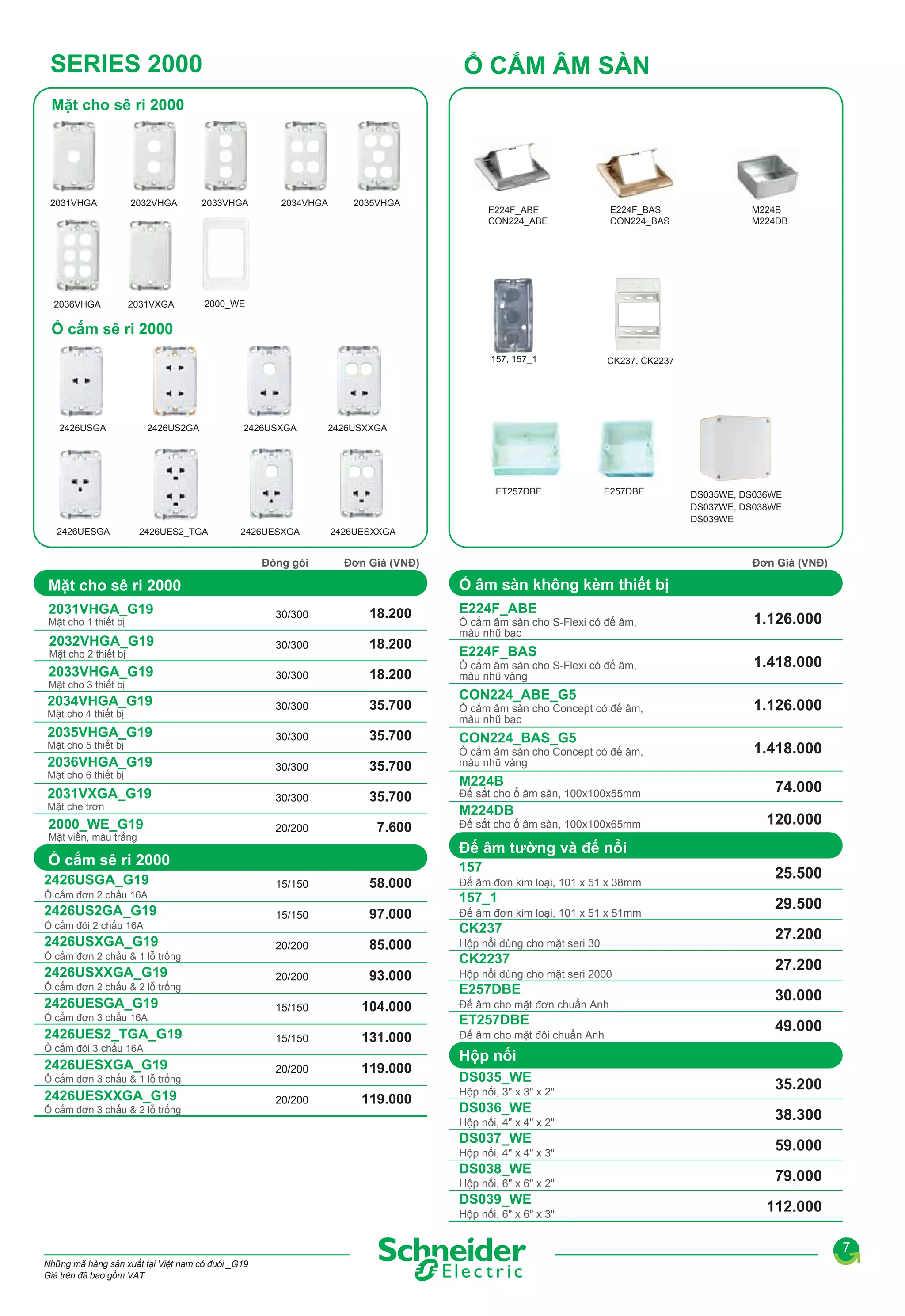SERIES 2000

Ổ CẮM ÂM SÀN

Mặt cho sê ri 2000

2031VHGA

2032VHGA

2033VHGA

2034VHGA

2035VHGA

2031VXGA

E224F_BAS
CON224_BAS

157, 157_1

2036VHGA

E224F_ABE
CON224_ABE

M224B
M224DB

CK237, CK2237

2000_WE

Ổ cắm sê ri 2000

2426USGA

2426US2GA

2426USXGA

2426USXXGA

ET257DBE

2426UESGA

2426UES2_TGA

2426UESXGA

Đóng gói

E257DBE

2426UESXXGA

Đơn Giá (VNĐ)

Đơn Giá (VNĐ)

Ổ âm sàn không kèm thiết bị

Mặt cho sê ri 2000

E224F_ABE

2031VHGA_G19

30/300

18.200

2032VHGA_G19

30/300

18.200

2033VHGA_G19

30/300

18.200

2034VHGA_G19

30/300

35.700

2035VHGA_G19

30/300

35.700

CON224_BAS_G5

2036VHGA_G19

30/300

35.700

Ổ cắm âm sàn cho Concept có đế âm,
màu nhũ vàng

2031VXGA_G19

30/300

35.700

2000_WE_G19

20/200

7.600

Mặt cho 1 thiết bị

Mặt cho 2 thiết bị
Mặt cho 3 thiết bị
Mặt cho 4 thiết bị

Mặt cho 5 thiết bị
Mặt cho 6 thiết bị
Mặt che trơn

Mặt viền, màu trắng

Ổ cắm đơn 2 chấu 16A

2426US2GA_G19
Ổ cắm đôi 2 chấu 16A

2426USXGA_G19
Ổ cắm đơn 2 chấu & 1 lỗ trống

2426USXXGA_G19
Ổ cắm đơn 2 chấu & 2 lỗ trống

2426UESGA_G19
Ổ cắm đơn 3 chấu 16A

2426UES2_TGA_G19
Ổ cắm đôi 3 chấu 16A

2426UESXGA_G19
Ổ cắm đơn 3 chấu & 1 lỗ trống

2426UESXXGA_G19
Ổ cắm đơn 3 chấu & 2 lỗ trống

Ổ cắm âm sàn cho S-Flexi có đế âm,
màu nhũ bạc

E224F_BAS
Ổ cắm âm sàn cho S-Flexi có đế âm,
màu nhũ vàng

CON224_ABE_G5
Ổ cắm âm sàn cho Concept có đế âm,
màu nhũ bạc

M224B

Đế sắt cho ổ âm sàn, 100x100x55mm

M224DB
Đế sắt cho ổ âm sàn, 100x100x65mm

1.126.000
1.418.000
1.126.000
1.418.000
74.000
120.000

Đế âm tường và đế nổi

Ổ cắm sê ri 2000
2426USGA_G19

DS035WE, DS036WE
DS037WE, DS038WE
DS039WE

157
15/150

58.000

Đế âm đơn kim loại, 101 x 51 x 38mm

15/150

97.000

Đế âm đơn kim loại, 101 x 51 x 51mm

20/200

85.000

Hộp nổi dùng cho mặt seri 30

20/200

93.000

Hộp nổi dùng cho mặt seri 2000

15/150

104.000

15/150

131.000

20/200

119.000

20/200

119.000

157_1
CK237
CK2237
E257DBE
Đế âm cho mặt đơn chuẩn Anh

ET257DBE
Đế âm cho mặt đôi chuẩn Anh

25.500
29.500
27.200
27.200
30.000
49.000

Hộp nối
DS035_WE
Hộp nối, 3" x 3" x 2"

DS036_WE
Hộp nối, 4" x 4" x 2"

DS037_WE
Hộp nối, 4" x 4" x 3"

DS038_WE
Hộp nối, 6" x 6" x 2"

DS039_WE
Hộp nối, 6" x 6" x 3"

35.200
38.300
59.000
79.000
112.000
7

Những mã hàng sản xuất tại Việt nam có đuôi _G19
Giá trên đã bao gồm VAT

 