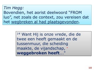 Tim Hegg:Bovendien, het aorist deelwoord “FROMluo”, net zoals de context, zou vereisen dat het wegbreken al had plaatsgevonden. 14 Want Hij is onze vrede, die de twee een heeft gemaakt en de tussenmuur, die scheiding maakte, de vijandschap, -weggebroken heeft..."10