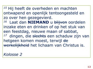 15 Hij heeft de overheden en machten ontwapend en openlijk tentoongesteld en zo over hen gezegevierd.16Laat dan NIEMAND u blijven oordelen inzake eten en drinken of op het stuk van een feestdag, nieuwe maan of sabbat,17  dingen, die slechts een schaduw zijn van hetgeen komen moest, terwijl de werkelijkheidhet lichaam van Christus is.Kolosse 212