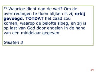 19 Waartoe dient dan de wet? Om de overtredingen te doen blijken is zij erbij gevoegd, TOTDAT het zaad zou komen, waarop de belofte sloeg, en zij is op last van God door engelen in de hand van een middelaar gegeven.Galaten 314