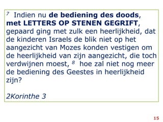 7Indien nu de bediening des doods, met LETTERS OP STENEN GEGRIFT, gepaard ging met zulk een heerlijkheid, dat de kinderen Israels de blik niet op het aangezicht van Mozes konden vestigen om de heerlijkheid van zijn aangezicht, die toch verdwijnen moest, 8hoe zal niet nog meer de bediening des Geestes in heerlijkheid zijn?2Korinthe 315