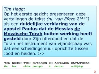 Tim Hegg:Op het eerste gezicht presenteren deze vertalingen de tekst (nl. van Efeze 214,15) als een duidelijke verklaring van de apostel Paulus dat de Messias de Mozaïsche Torah buiten werking heeft gesteld door Zijn offerdood en dat de Torah het instrument van vijandschap was dat een scheidingsmuur oprichtte tussen Jood en heiden. >>3