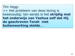Tim Hegg:>> Het probleem van deze lezing is tweevoudig: ten eerste is het strijdig met het onderwijs van Yeshua zelf dat Hij de geschreven Torah  niet  buitenwerking stelde...4