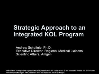 Strategic Approach to an Integrated KOL Program   Andrew Scheifele, Ph.D. Executive Director, Regional Medical Liaisons Scientific Affairs, Amgen The content and opinions expressed in this presentation are solely those of the presenter and do not necessarily reflect those of Amgen.  The presenter does not speak on behalf of Amgen. 