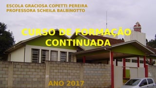 ESCOLA GRACIOSA COPETTI PEREIRA
PROFESSORA SCHEILA BALBINOTTO
ANO 2017
CURSO DE FORMAÇÃO
CONTINUADA
 