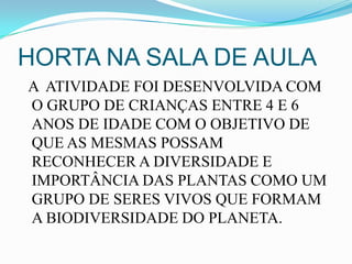 HORTA NA SALA DE AULA
A ATIVIDADE FOI DESENVOLVIDA COM
O GRUPO DE CRIANÇAS ENTRE 4 E 6
ANOS DE IDADE COM O OBJETIVO DE
QUE AS MESMAS POSSAM
RECONHECER A DIVERSIDADE E
IMPORTÂNCIA DAS PLANTAS COMO UM
GRUPO DE SERES VIVOS QUE FORMAM
A BIODIVERSIDADE DO PLANETA.
 