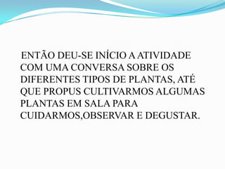 ENTÃO DEU-SE INÍCIO A ATIVIDADE
COM UMA CONVERSA SOBRE OS
DIFERENTES TIPOS DE PLANTAS, ATÉ
QUE PROPUS CULTIVARMOS ALGUMAS
PLANTAS EM SALA PARA
CUIDARMOS,OBSERVAR E DEGUSTAR.
 