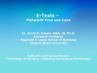 E-Texts –  Flatworld Pros and Cons Dr. David D. Schein, MBA, JD, Ph.D. Assistant Professor Reginald F. Lewis School of Business Virginia State University ALSB 2011 Annual Conference  “ Technology of Teaching – Matching the Media to the Message” 