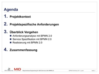 Agenda
1.   Projektkontext

2.   Projektspezifische Anforderungen

3.   Überblick Vorgehen
      Anforderungsanalyse mit BPMN 2.0
      Service Spezifikation mit BPMN 2.0
      Realisierung mit BPMN 2.0


4.   Zusammenfassung




               Requirements Engineering for SOA Services with BPMN 2.0   BPMN Workshop 2011 Luzern   Seite 2
 