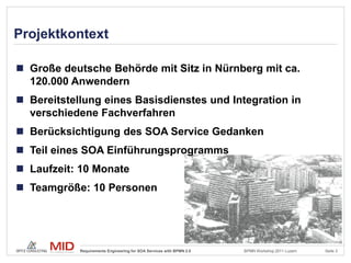 Projektkontext

 Große deutsche Behörde mit Sitz in Nürnberg mit ca.
  120.000 Anwendern
 Bereitstellung eines Basisdienstes und Integration in
  verschiedene Fachverfahren
 Berücksichtigung des SOA Service Gedanken
 Teil eines SOA Einführungsprogramms
 Laufzeit: 10 Monate
 Teamgröße: 10 Personen




            Requirements Engineering for SOA Services with BPMN 2.0   BPMN Workshop 2011 Luzern   Seite 3
 