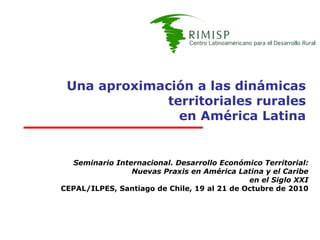 Una aproximación a las dinámicas
             territoriales rurales
               en América Latina


  Seminario Internacional. Desarrollo Económico Territorial:
                Nuevas Praxis en América Latina y el Caribe
                                             en el Siglo XXI
CEPAL/ILPES, Santiago de Chile, 19 al 21 de Octubre de 2010
 