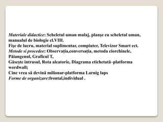 Materiale didactice: Scheletul uman mulaj, planșe cu scheletul uman,
manualul de biologie cl.VIII.
Fișe de lucru, material suplimentar, compiuter, Televizor Smart ect.
Metode si procedee: Observația,conversația, metoda ciorchinele,
Păiangenul, Graficul T,
Găsește intrusul, Rota aleatorie, Diagrama etichetată–platforma
wordwall;
Cine vrea să devină milionar-platforma Larnig laps
Forme de organizare:frontal,individual .
 