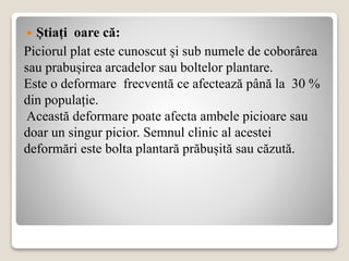  Știați oare că:
Piciorul plat este cunoscut și sub numele de coborârea
sau prabușirea arcadelor sau boltelor plantare.
Este o deformare frecventă ce afectează până la 30 %
din populație.
Această deformare poate afecta ambele picioare sau
doar un singur picior. Semnul clinic al acestei
deformări este bolta plantară prăbușită sau căzută.
 
