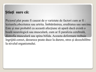 Știați oare că:
Piciorul plat poate fi cauzat de o varietate de factori cum ar fi :
leziunile,obezitatea sau artrita. Îmbătrânirea, ereditatea sau sarcina.
Este și mai probabil ca această afecțiune să apară dacă există o
boală neurologică sau musculară, cum ar fi paralizia cerebrală,
distrofia musculară sau spina bifida. Aceasta deformare trebuie
îngrijită corect, deoarece poate duce la durere, stres și dezechilibre
la nivelul organismului.
 