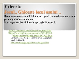 Extensia
Jocul,, Ghicește locul osului ,,
Recunoaște oasele scheletului uman lipind fișa cu denumirea osului
pe mulajul scheletului uman.
Potrivește locul osului joc în aplicația Wordwall.
https://wordwall.net/ro/resource/9941804
https://wordwall.net/ro/resource/10487939
https://learningapps.org/view17922425
Verificarea cunoștințelor prin Platforma Larnig laps.
Jocul ,,Milionarii,,
https://learningapps.org/watch?v=p0x3gvw6n21
 