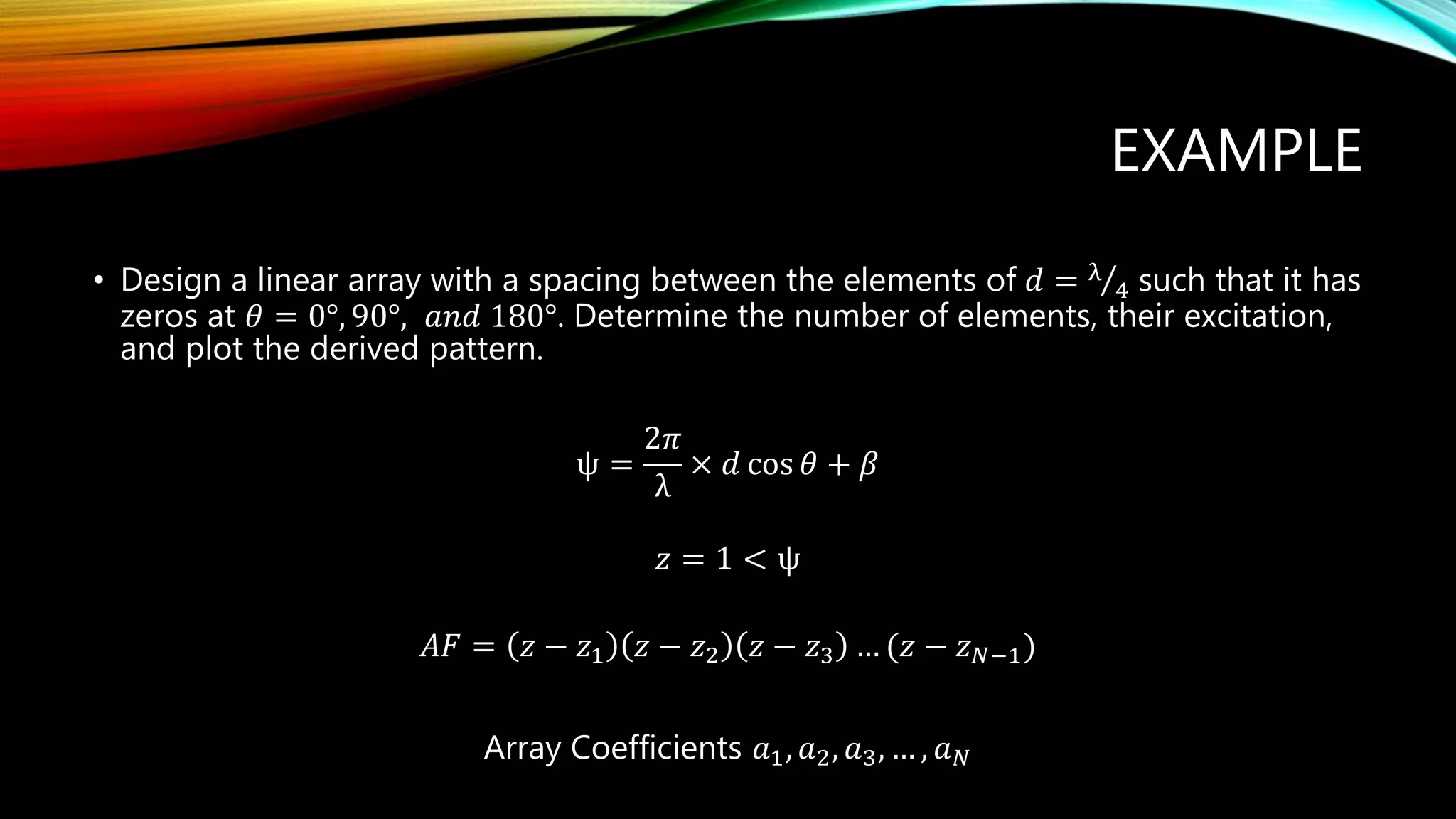EXAMPLE
• Design a linear array with a spacing between the elements of 𝑑 = λ
4 such that it has
zeros at 𝜃 = 0°, 90°, 𝑎𝑛𝑑 180°. Determine the number of elements, their excitation,
and plot the derived pattern.
ψ =
2𝜋
λ
× 𝑑 cos 𝜃 + 𝛽
𝑧 = 1 < ψ
𝐴𝐹 = 𝑧 − 𝑧1 𝑧 − 𝑧2 𝑧 − 𝑧3 … (𝑧 − 𝑧 𝑁−1)
Array Coefficients 𝑎1, 𝑎2, 𝑎3, … , 𝑎 𝑁
 