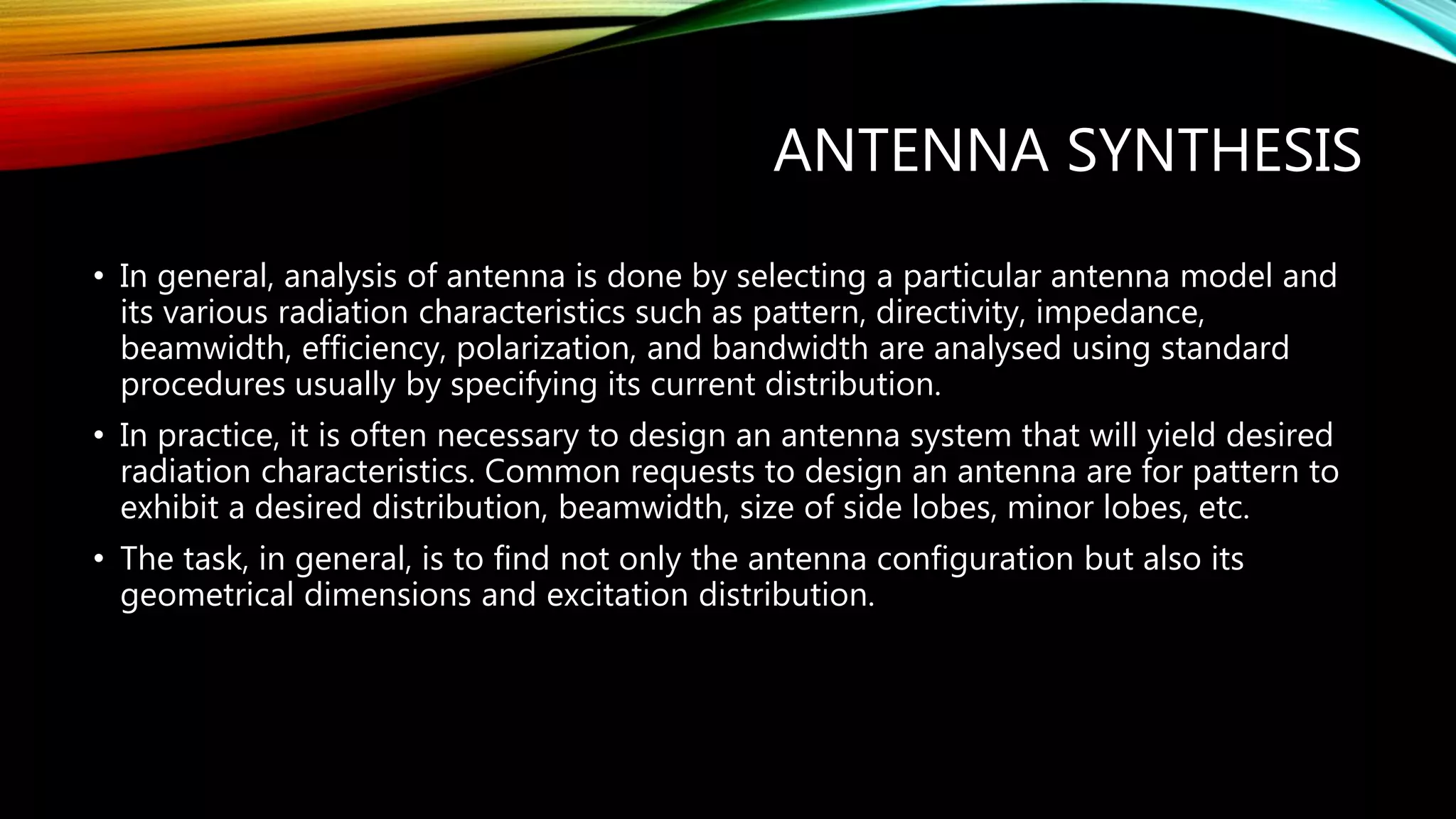 ANTENNA SYNTHESIS
• In general, analysis of antenna is done by selecting a particular antenna model and
its various radiation characteristics such as pattern, directivity, impedance,
beamwidth, efficiency, polarization, and bandwidth are analysed using standard
procedures usually by specifying its current distribution.
• In practice, it is often necessary to design an antenna system that will yield desired
radiation characteristics. Common requests to design an antenna are for pattern to
exhibit a desired distribution, beamwidth, size of side lobes, minor lobes, etc.
• The task, in general, is to find not only the antenna configuration but also its
geometrical dimensions and excitation distribution.
 