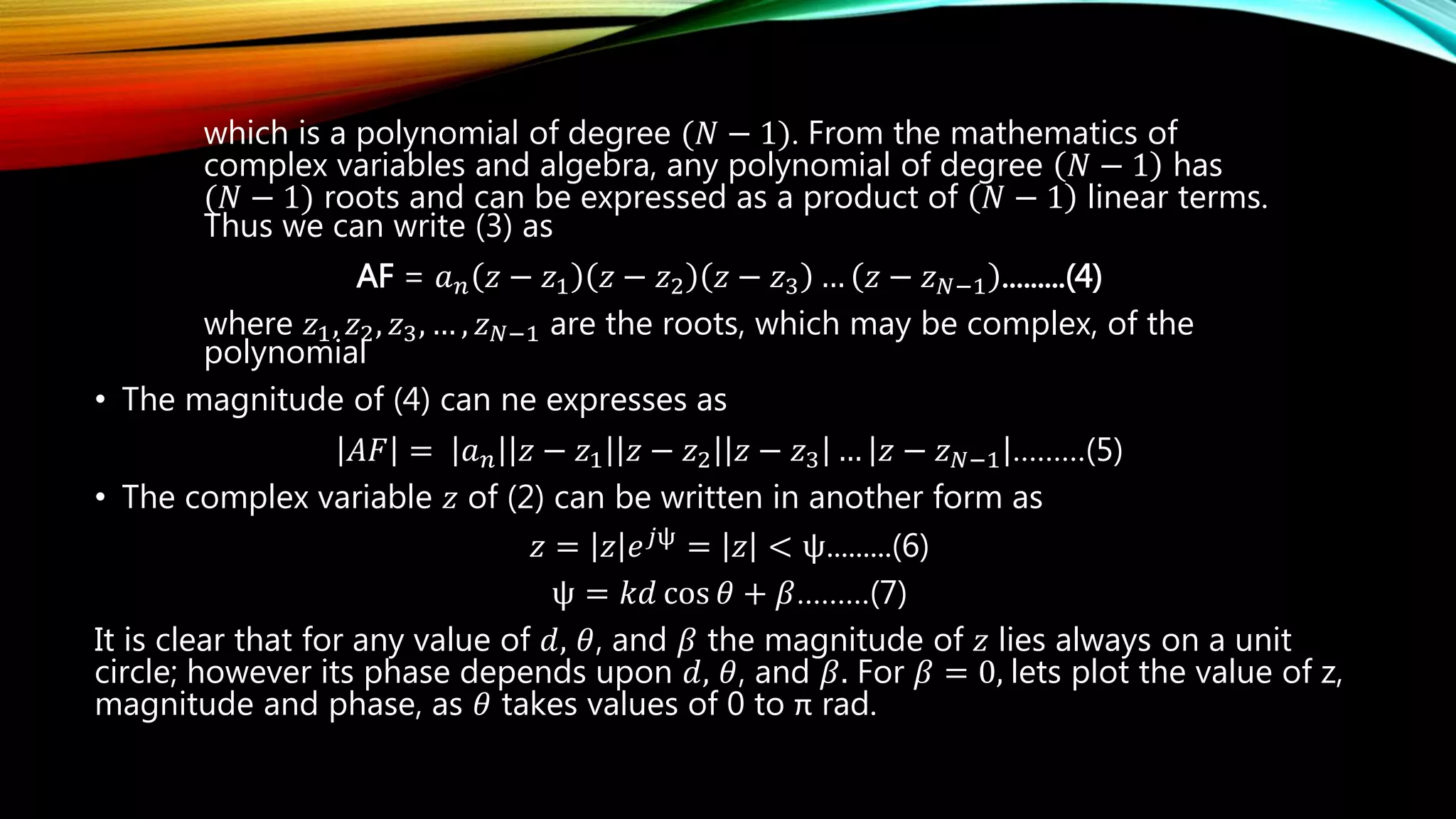 which is a polynomial of degree (𝑁 − 1). From the mathematics of
complex variables and algebra, any polynomial of degree 𝑁 − 1 has
(𝑁 − 1) roots and can be expressed as a product of 𝑁 − 1 linear terms.
Thus we can write (3) as
AF = 𝑎 𝑛 𝑧 − 𝑧1 𝑧 − 𝑧2 𝑧 − 𝑧3 … 𝑧 − 𝑧 𝑁−1 .........(4)
where 𝑧1, 𝑧2, 𝑧3, … , 𝑧 𝑁−1 are the roots, which may be complex, of the
polynomial
• The magnitude of (4) can ne expresses as
𝐴𝐹 = 𝑎 𝑛 𝑧 − 𝑧1 𝑧 − 𝑧2 𝑧 − 𝑧3 … 𝑧 − 𝑧 𝑁−1 ………(5)
• The complex variable 𝑧 of (2) can be written in another form as
𝑧 = 𝑧 𝑒 𝑗ψ
= 𝑧 < ψ.........(6)
ψ = 𝑘𝑑 cos 𝜃 + 𝛽………(7)
It is clear that for any value of 𝑑, 𝜃, and 𝛽 the magnitude of 𝑧 lies always on a unit
circle; however its phase depends upon 𝑑, 𝜃, and 𝛽. For 𝛽 = 0, lets plot the value of z,
magnitude and phase, as 𝜃 takes values of 0 to π rad.
 