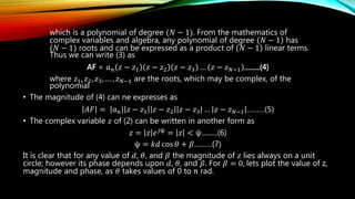 which is a polynomial of degree (𝑁 − 1). From the mathematics of
complex variables and algebra, any polynomial of degree 𝑁 − 1 has
(𝑁 − 1) roots and can be expressed as a product of 𝑁 − 1 linear terms.
Thus we can write (3) as
AF = 𝑎 𝑛 𝑧 − 𝑧1 𝑧 − 𝑧2 𝑧 − 𝑧3 … 𝑧 − 𝑧 𝑁−1 .........(4)
where 𝑧1, 𝑧2, 𝑧3, … , 𝑧 𝑁−1 are the roots, which may be complex, of the
polynomial
• The magnitude of (4) can ne expresses as
𝐴𝐹 = 𝑎 𝑛 𝑧 − 𝑧1 𝑧 − 𝑧2 𝑧 − 𝑧3 … 𝑧 − 𝑧 𝑁−1 ………(5)
• The complex variable 𝑧 of (2) can be written in another form as
𝑧 = 𝑧 𝑒 𝑗ψ
= 𝑧 < ψ.........(6)
ψ = 𝑘𝑑 cos 𝜃 + 𝛽………(7)
It is clear that for any value of 𝑑, 𝜃, and 𝛽 the magnitude of 𝑧 lies always on a unit
circle; however its phase depends upon 𝑑, 𝜃, and 𝛽. For 𝛽 = 0, lets plot the value of z,
magnitude and phase, as 𝜃 takes values of 0 to π rad.
 