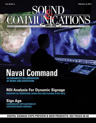  Vol. 59 No. 2                                                     February 18, 2013




                 AV FOR SYSTEMS INTEGRATORS, CONTRACTORS AND CONSULTANTS




 Naval Command
  4K ENHANCES COLLABORATION
  AT NUWC AND SOUTHCOM


 ROI Analysis For Dynamic Signage
 INDUSTRY IN TRANSITION: ANALYTICS ARE PLAYING A KEY ROLE


 Sign Age
 CONVERGENT APPLICATIONS OF
 LOCATION-BASED SIGNAGE



  DIGITAL SIGNAGE EXPO PREVIEW & NEW PRODUCTS: SEE PAGES 56-65
 