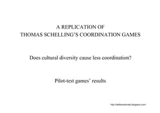 A REPLICATION OF
THOMAS SCHELLING’S COORDINATION GAMES



  Does cultural diversity cause less coordination?



             Pilot-test games’ results



                                         http://deliberationlab.blogspot.com/
 