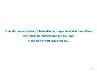 Ohne die immer wieder problematische Utopie lässt sich formulieren,
auf welche Herausforderungen die Stadt
in der Gegenwart reagieren soll.
10
 
