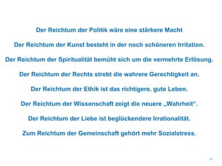 Der Reichtum der Politik wäre eine stärkere Macht
Der Reichtum der Kunst besteht in der noch schöneren Irritation.
Der Reichtum der Spiritualität bemüht sich um die vermehrte Erlösung.
Der Reichtum der Rechts strebt die wahrere Gerechtigkeit an.
Der Reichtum der Ethik ist das richtigere, gute Leben.
Der Reichtum der Wissenschaft zeigt die neuere „Wahrheit“.
Der Reichtum der Liebe ist beglückendere Irrationalität.
Zum Reichtum der Gemeinschaft gehört mehr Sozialstress.
11
 
