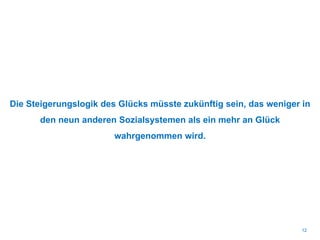 Die Steigerungslogik des Glücks müsste zukünftig sein, das weniger in
den neun anderen Sozialsystemen als ein mehr an Glück
wahrgenommen wird.
12
 