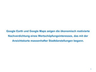 Google Earth und Google Maps zeigen die ökonomisch motivierte
Nachverdichtung eines Wertschöpfungsinteresses, das mit der
Ansichtskarte massenhafter Stadtdarstellungen begann.
5
 