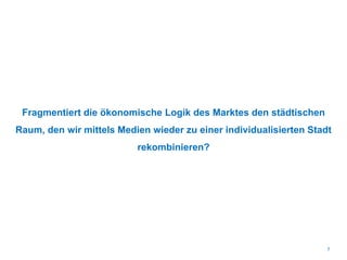 Fragmentiert die ökonomische Logik des Marktes den städtischen
Raum, den wir mittels Medien wieder zu einer individualisierten Stadt
rekombinieren?
7
 