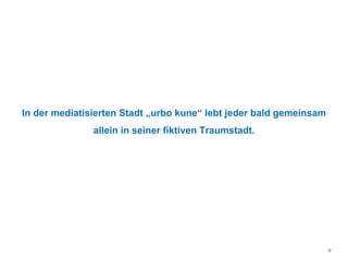 In der mediatisierten Stadt „urbo kune“ lebt jeder bald gemeinsam
allein in seiner fiktiven Traumstadt.
9
 