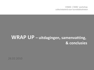 WRAP UP  – uitdagingen, samenvatting ,   & conclusies 26.02.2010 VVBAD  / OKBV  workshop  collectiebeleid voor kunstbibliotheken 