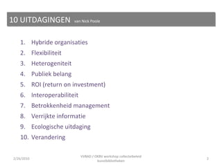 1. Hybride organisaties 2. Flexibiliteit 3. Heterogeniteit 4. Publiek belang 5. ROI (return on investment) 6. Interoperabiliteit 7. Betrokkenheid management  8. Verrijkte informatie 9. Ecologische uitdaging 10. Verandering 10 UITDAGINGEN  van Nick Poole 2/26/2010 VVBAD / OKBV workshop collecteibeleid kunstbibliotheken 