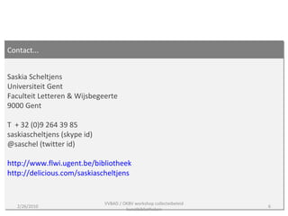 Contact... Saskia Scheltjens Universiteit Gent  Faculteit Letteren & Wijsbegeerte 9000 Gent T  + 32 (0)9 264 39 85 saskiascheltjens (skype id) @saschel (twitter id) http://www.flwi.ugent.be/bibliotheek   http://delicious.com/saskiascheltjens   2/26/2010 VVBAD / OKBV workshop collecteibeleid kunstbibliotheken 