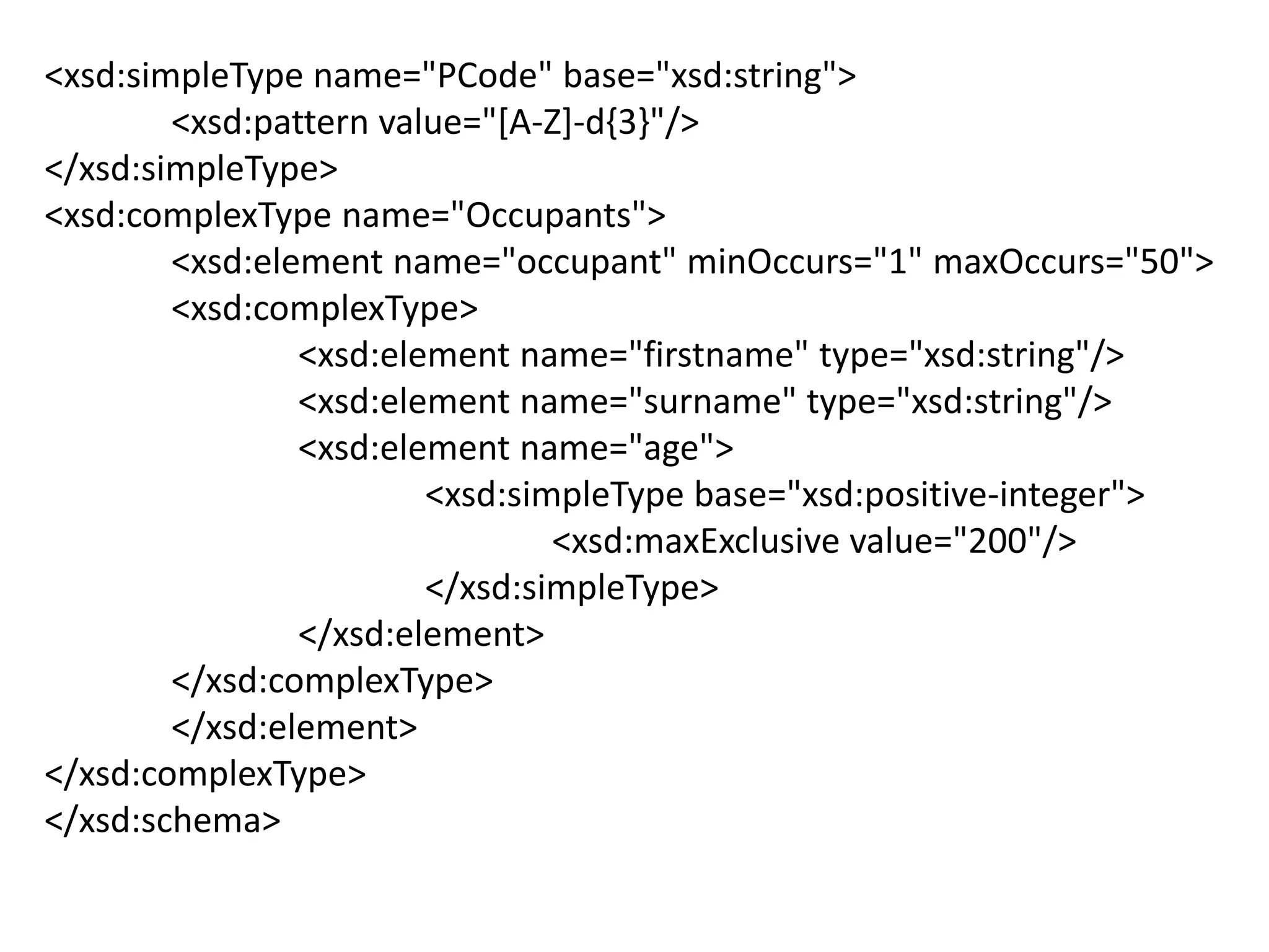 <xsd:simpleType name="PCode" base="xsd:string">
<xsd:pattern value="[A-Z]-d{3}"/>
</xsd:simpleType>
<xsd:complexType name="Occupants">
<xsd:element name="occupant" minOccurs="1" maxOccurs="50">
<xsd:complexType>
<xsd:element name="firstname" type="xsd:string"/>
<xsd:element name="surname" type="xsd:string"/>
<xsd:element name="age">
<xsd:simpleType base="xsd:positive-integer">
<xsd:maxExclusive value="200"/>
</xsd:simpleType>
</xsd:element>
</xsd:complexType>
</xsd:element>
</xsd:complexType>
</xsd:schema>
 