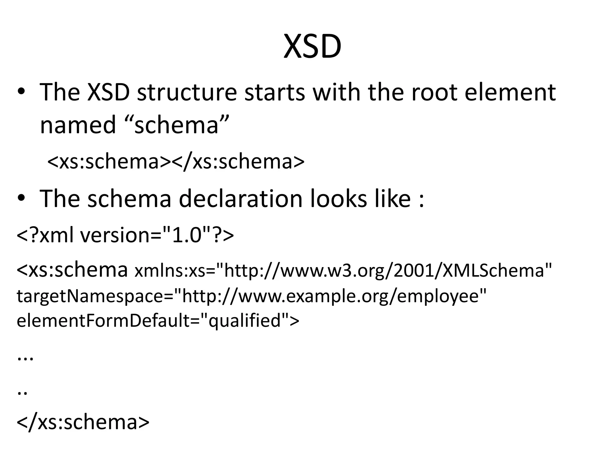 XSD
• The XSD structure starts with the root element
named “schema”
<xs:schema></xs:schema>
• The schema declaration looks like :
<?xml version="1.0"?>
<xs:schema xmlns:xs="http://www.w3.org/2001/XMLSchema"
targetNamespace="http://www.example.org/employee"
elementFormDefault="qualified">
...
..
</xs:schema>
 