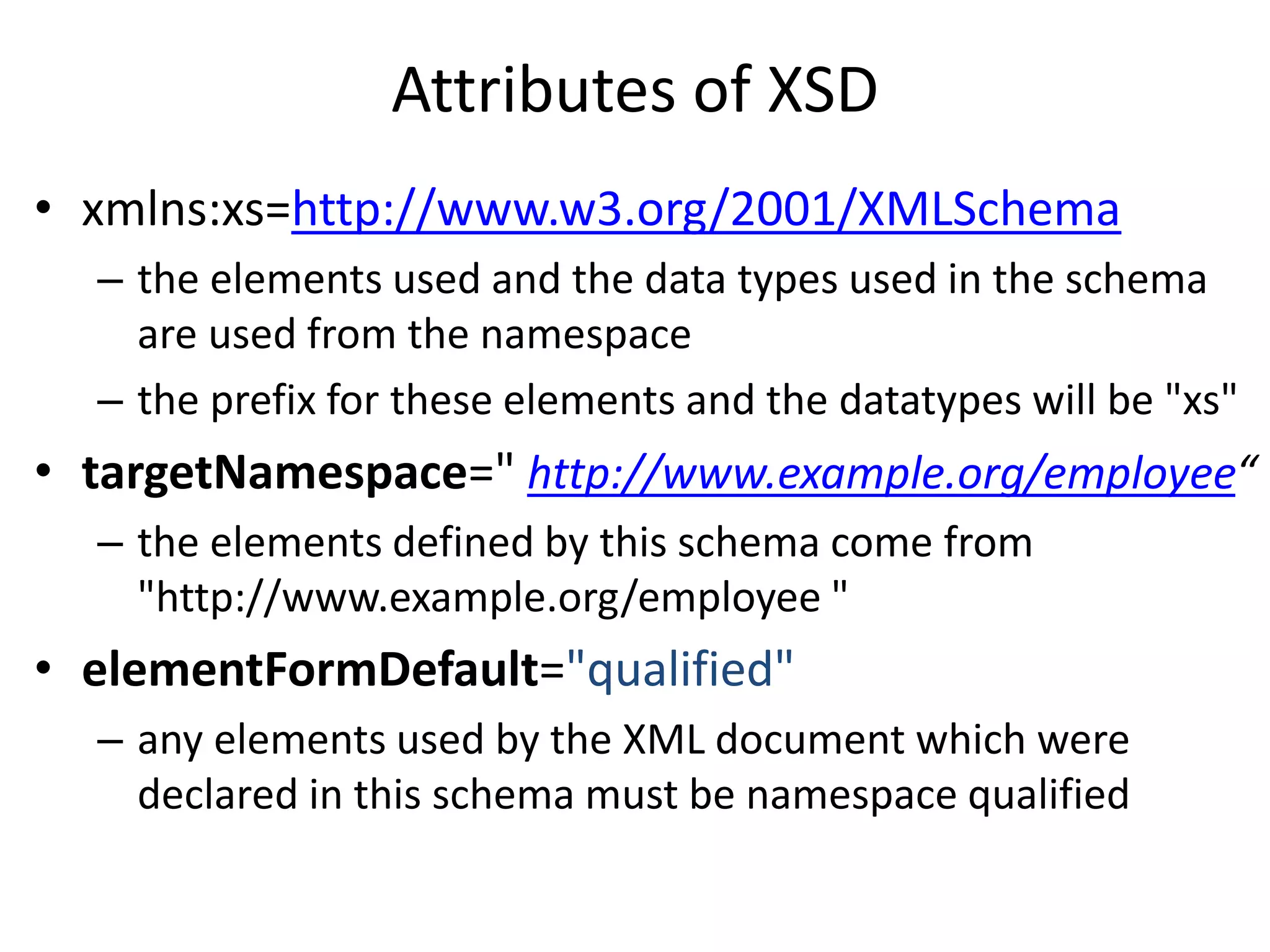 Attributes of XSD
• xmlns:xs=http://www.w3.org/2001/XMLSchema
– the elements used and the data types used in the schema
are used from the namespace
– the prefix for these elements and the datatypes will be "xs"
• targetNamespace=" http://www.example.org/employee“
– the elements defined by this schema come from
"http://www.example.org/employee "
• elementFormDefault="qualified"
– any elements used by the XML document which were
declared in this schema must be namespace qualified
 